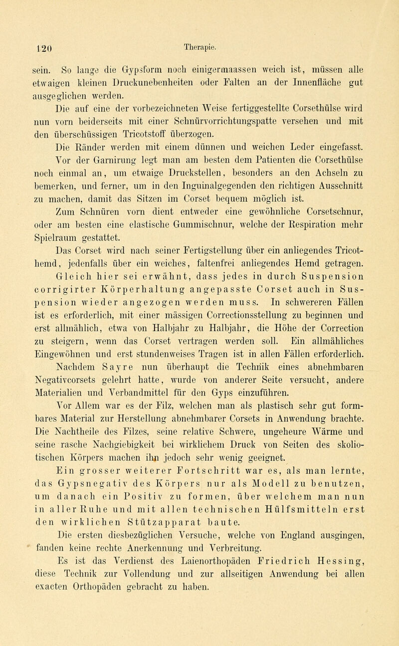 sein. So lange die Gypsform noch einigermaassen weich ist, müssen alle etwaigen kleinen Druckunebenheiten oder Palten an der Innenfläche gut ausge glichen werden. Die auf eine der vorbezeichneten Weise fertiggestellte Corsethülse wird nun vorn beiderseits mit einer Schnürvorrichtungspatte versehen und mit den überschüssigen Tricotstoff überzogen. Die Ränder werden mit einem dünnen und weichen Leder eingefasst. Vor der Garnirung legt man am besten dem Patienten die Corsethülse noch einmal an, um etwaige Druckstellen, besonders an den Achseln zu bemerken, und ferner, um in den Inguinalgegenden den richtigen Ausschnitt zu machen, damit das Sitzen im Corset bequem möglich ist. Zum Schnüren vorn dient entweder eine gewöhnliche Corsetschnur, oder am besten eine elastische Gummischnur, welche der Respiration mehr Spielraum gestattet. Das Corset wird nach seiner Fertigstellung über ein anliegendes Tricot- hemd, jedenfalls über ein weiches, faltenfrei anliegendes Hemd getragen. Gleich hier sei erwähnt, dass jedes in durch Suspension corrigirter Körperhaltung angepasste Corset auch in Sus- pension wieder angezogen werden muss. In schwereren Fällen ist es erforderlich, mit einer massigen Correctionsstellung zu beginnen und erst allmählich, etwa von Halbjahr zu Halbjahr, die Höhe der Correction zu steigern, wenn das Corset vertragen werden soll. Ein allmähliches Eingewöhnen und erst stundenweises Tragen ist in allen Fällen erforderlich. Nachdem Sayre nun überhaupt die Technik eines abnehmbaren Negativcorsets gelehrt hatte, wurde von anderer Seite versucht, andere Materialien und Verbandmittel für den Gyps einzuführen. Vor Allem war es der Filz, welchen man als plastisch sehr gut form- bares Material zur Herstellung abnehmbarer Corsets in Anwendung brachte. Die Nachtheile des Filzes, seine relative Schwere, ungeheure Wärme und seine rasche Nachgiebigkeit bei wirklichem Druck von Seiten des skolio- tischen Körpers machen ihn jedoch sehr wenig geeignet. Ein grosser weiterer Fortschritt war es, als man lernte, das Gypsnegativ des Körpers nur als Modell zu benutzen, um danach ein Positiv zu formen, über welchem man nun in aller Ruhe und mit allen technischen Hülfsmittein erst den wirklichen Stützapparat baute. Die ersten diesbezüglichen Versuche, welche von England ausgingen, fanden keine rechte Anerkennung und Verbreitung. Es ist das Verdienst des Laienorthopäden Friedrich Hessing, diese Technik zur Vollendung und zur allseitigen Anwendung bei allen exacten Orthopäden gebracht zu haben.