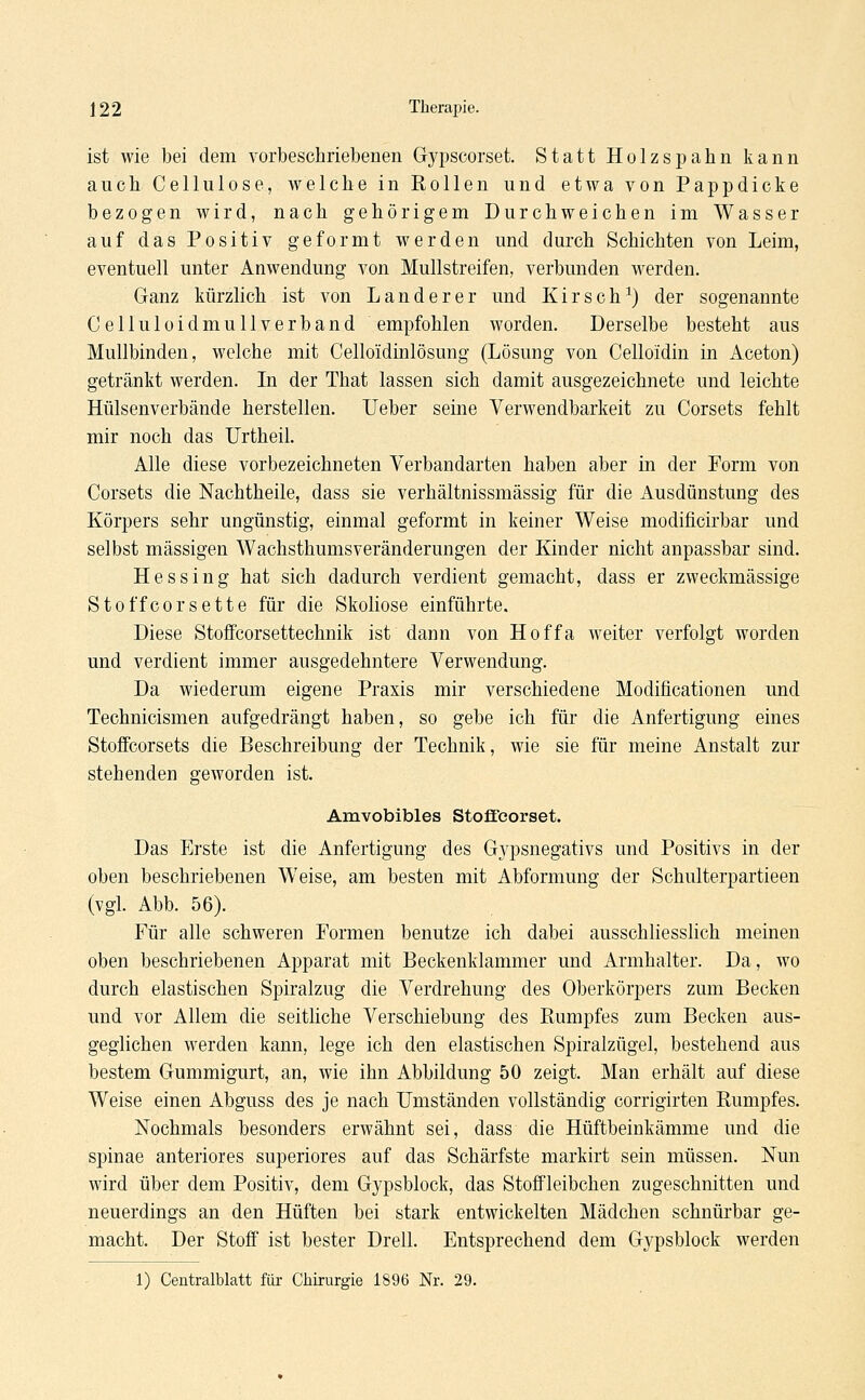 ist wie bei dem vorbeschriebenen Gypscorset. Statt Holzspahn kann auch Cellulose, welche in Rollen und etwa von Pappdicke bezogen wird, nach gehörigem Durchweichen im Wasser auf das Positiv geformt werden und durch Schichten von Leim, eventuell unter Anwendung von Mullstreifen, verbunden werden. Ganz kürzlich ist von Landerer und Kirsch1) der sogenannte Celluloidmullverband empfohlen worden. Derselbe besteht aus Mullbinden, welche mit Celloidinlösung (Lösung von Celloidin in Aceton) getränkt werden. In der That lassen sich damit ausgezeichnete und leichte Hülsenverbände herstellen. Ueber seine Verwendbarkeit zu Corsets fehlt mir noch das Urtheil. Alle diese vorbezeichneten Verbandarten haben aber in der Form von Corsets die Nachtheile, dass sie verhältnissmässig für die Ausdünstung des Körpers sehr ungünstig, einmal geformt in keiner Weise modificirbar und selbst massigen Wachsthumsveränderungen der Kinder nicht anpassbar sind. Hessing hat sich dadurch verdient gemacht, dass er zweckmässige Stoffcorsette für die Skoliose einführte. Diese Stoffcorsettechnik ist dann von Hoffa weiter verfolgt worden und verdient immer ausgedehntere Verwendung. Da wiederum eigene Praxis mir verschiedene Modificationen und Technicismen aufgedrängt haben, so gebe ich für die Anfertigung eines Stoffcorsets die Beschreibung der Technik, wie sie für meine Anstalt zur stehenden geworden ist. Amvobibles Stoffeorset. Das Erste ist die Anfertigung des G}q)snegativs und Positivs in der oben beschriebenen Weise, am besten mit Abformung der Schulterpartieen (vgl. Abb. 56). Für alle schweren Formen benutze ich dabei ausschliesslich meinen oben beschriebenen Apparat mit Beckenklammer und Armhalter. Da, wo durch elastischen Spiralzug die Verdrehung des Oberkörpers zum Becken und vor Allem die seitliche Verschiebung des Rumpfes zum Becken aus- geglichen werden kann, lege ich den elastischen Spiralzügel, bestehend aus bestem Gummigurt, an, wie ihn Abbildung 50 zeigt. Man erhält auf diese Weise einen Abguss des je nach Umständen vollständig corrigirten Rumpfes. Nochmals besonders erwähnt sei, dass die Hüftbeinkämme und die Spinae anteriores superiores auf das Schärfste markirt sein müssen. Nun wird über dem Positiv, dem Gypsblock, das Stoffleibchen zugeschnitten und neuerdings an den Hüften bei stark entwickelten Mädchen schnürbar ge- macht. Der Stoff ist bester Drell. Entsprechend dem Gypsblock werden 1) Centralblatt für Chirurgie 1896 Nr. 29.