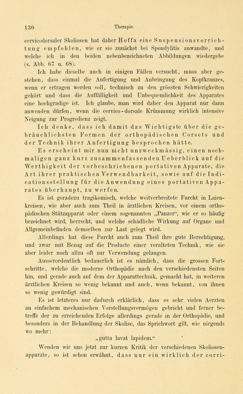 cervicodorsaler Skoliosen hat daher Hoffa eine Suspensionsvorrich- tung empfohlen, wie er sie zunächst bei Spondjditis anwandte, und welche ich in den beiden nebenbezeichneten Abbildungen wiedergebe (s. Abb. 67 u. 68). Ich habe dieselbe auch in einigen Fällen versucht, muss aber ge- stehen, dass einmal die Anfertigung und Anbringung des Kopfkranzes, wenn er ertragen werden soll, technisch zu den grössten Schwierigkeiten gehört und dass die Auffälligkeit und Unbequemlichkeit des Apparates eine hochgradige ist. Ich glaube, man wird daher den Apparat nur dann anwenden dürfen, wenn die cervico - dorsale Krümmung wirklich intensive Neigung zur Progredienz zeigt. Ich denke, dass ich damit das Wichtigste über die ge- bräuchlichsten Formen der orthopädischen Corsets und der Technik ihrer Anfertigung besprochen hätte. Es erscheint mir nun nicht unzweckmässig, einen noch- maligen ganz kurz zusammenfassenden Ueberblick auf die Werthigkeit der vorbeschriebenen portativen Apparate, die Art ihrer praktischen Verwendbarkeit, sowie auf dielndi- cationsstellung für die Anwendung eines portativen Appa- rates überhaupt, zu werfen. Es ist geradezu tragikomisch, welche weitverbreitete Furcht in Laien- kreisen, wie aber auch zum Theil in ärztlichen Kreisen, vor einem ortho- pädischen Stützapparat oder einem sogenannten „Panzer, wie er so häufig bezeichnet wird, herrscht, und welche schädliche Wirkung auf Organe und Allgemeinbefinden demselben zur Last gelegt wird. Allerdings hat diese Furcht auch zum Theil ihre gute Berechtigung, und zwar mit Bezug auf die Producte einer veralteten Technik, wie sie aber leider noch allzu oft zur Verwendung gelangen. Ausserordentlich bedauerlich ist es nämlich, dass die grossen Fort- schritte, welche die moderne Orthopädie nach den verschiedensten Seiten hin, und gerade auch auf dem der Apparattechnik, gemacht hat, in weiteren ärztlichen Kreisen so wenig bekannt und auch, wenn bekannt, von ihnen so wenig gewürdigt sind. Es ist letzteres nur dadurch erklärlich, dass es sehr vielen Aerzten an einfachem mechanischen Vorstellungsvermögen gebricht und ferner be- treffs der zu erreichenden Erfolge allerdings gerade in der Orthopädie, und besonders in der Behandlung der Skolise, das Sprichwort gilt, wie nirgends wo mehr: „gutta lavat lapidem. Wenden wir uns jetzt zur kurzen Kritik der verschiedenen Skoliosen- apparate, so ist schon erwähnt, dass nur ein wirklich der corri-