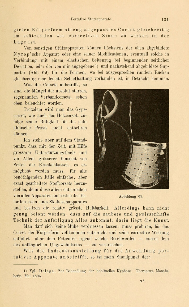 girten Körper form streng angepasstes Corset gleichzeitig im stützenden wie correctiven Sinne zu wirken in der Lage ist. Von sonstigen Stützapparaten können höchstens der oben abgebildete Nyrop'sche Apparat oder eine seiner Modificationen, eventuell solche in Verbindung mit einem elastischen Seitenzug bei beginnender seitlicher Deviation, oder der von mir angegebene *) und nachstehend abgebildete Sup- porter (Abb. 69) für die Formen, wo bei ausgesprochen rundem Rücken gleichzeitig eine leichte Schiefhaltung vorhanden ist, in Betracht kommen. Was die Corsets anbetrifft, so sind die Mängel der absolut starren, sogenannten Verbandcorsets, schon oben beleuchtet worden. Trotzdem wird man das G}'ps- corset, wie auch das Holzcorset, zu- folge seiner Billigkeit für die poli- klinische Praxis nicht entbehren können. Ich stehe aber auf dem Stand- punkt, dass mit der Zeit, mit Hilfe grösserer Unterstützungsfonds und vor Allem grösserer Einsicht von Seiten der Krankenkassen, es er- möglicht werden muss, für alle benöthigenden Fälle einfache, aber exact gearbeitete Stoffcorsets herzu- stellen, denn diese allein entsprechen von allen Apparaten am besten denEr- fordernissen eines Skoliosenapparates und besitzen die relativ grösste Haltbarkeit. Allerdings kann nicht genug betont werden, dass auf die saubere und gewissenhafte Technik der Anfertigung Alles ankommt; darin liegt die Kunst. Man darf sich keine Mühe verdriessen lassen; muss probiren, bis das Corset der Körperform vollkommen entspricht und seine corrective Wirkung entfaltet, ohne dem Patienten irgend welche Beschwerden — ausser dem des anfänglichen Ungewohntseins — zu verursachen. Was die Indicationsstellung für die Anwendung por- tativer Apparate anbetrifft, so ist mein Standpunkt der: Abbildung 69. 1) Vgl. Dolega, Zur Behandlung der habituellen Kyphose. Therapeut. Monats- hefte, Mai 1895. 9*