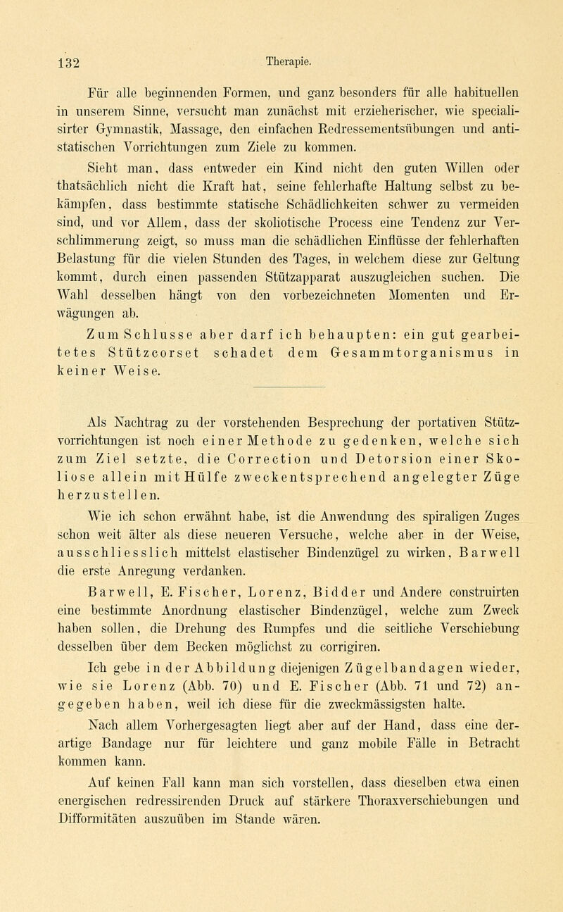 Für alle beginnenden Formen, und ganz besonders für alle habituellen in unserem Sinne, versucht man zunächst mit erzieherischer, wie speciali- sirter Gymnastik, Massage, den einfachen Redressementsübungen und anti- statischen Vorrichtungen zum Ziele zu kommen. Sieht man, dass entweder ein Kind nicht den guten Willen oder thatsächlich nicht die Kraft hat, seine fehlerhafte Haltung selbst zu be- kämpfen, dass bestimmte statische Schädlichkeiten schwer zu vermeiden sind, und vor Allem, dass der skoliotische Process eine Tendenz zur Ver- schlimmerung zeigt, so muss man die schädlichen Einflüsse der fehlerhaften Belastung für die vielen Stunden des Tages, in welchem diese zur Geltung kommt, durch einen passenden Stützapparat auszugleichen suchen. Die Wahl desselben hängt von den vorbezeichneten Momenten und Er- wägungen ab. Zum Schlüsse aber darf ich behaupten: ein gut gearbei- tetes Stützcorset schadet dem Gesammtorganismus in keiner Weise. Als Nachtrag zu der vorstehenden Besprechung der portativen Stütz- vorrichtungen ist noch einer Methode zu gedenken, welche sich zum Ziel setzte, die Correction und Detorsion einer Sko- liose allein mitHülfe zweckentsprechend angelegter Züge herzustellen. Wie ich schon erwähnt habe, ist die Anwendung des spiraligen Zuges schon weit älter als diese neueren Versuche, welche aber in der Weise, ausschliesslich mittelst elastischer Bindenzügel zu wirken, Barwe 11 die erste Anregung verdanken. Barwell, E. Fischer, Lorenz, Bidder und Andere construirten eine bestimmte Anordnung elastischer Bindenzügel, welche zum Zweck haben sollen, die Drehung des Rumpfes und die seitliche Verschiebung desselben über dem Becken möglichst zu corrigiren. Ich gebe in der Abbildung diejenigen Zügelbandagen wieder, wie sie Lorenz (Abb. 70) und E. Fischer (Abb. 71 und 72) an- gegeben haben, weil ich diese für die zweckmässigsten halte. Nach allem Vorhergesagten liegt aber auf der Hand, dass eine der- artige Bandage nur für leichtere und ganz mobile Fälle in Betracht kommen kann. Auf keinen Fall kann man sich vorstellen, dass dieselben etwa einen energischen redressirenden Druck auf stärkere Thoraxverschiebungen und Difformitäten auszuüben im Stande wären.