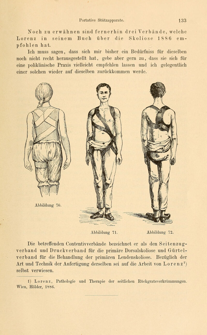 Noch zu erwähnen sind fernerhin drei Verbände, welche Lorenz in seinem Buch über die Skoliose 1886 em- pfohlen hat. Ich muss sagen, dass sich mir bisher ein Bedürfniss für dieselben noch nicht recht herausgestellt hat, gebe aber gern zu, dass sie sich für eine poliklinische Praxis vielleicht empfehlen lassen und ich gelegentlich einer solchen wieder auf dieselben zurückkommen werde. Abbildung; 70 Abbildung 71. Abbildung 72. Die betreffenden Contentivverbände bezeichnet er als den Seitenzug- verband und Druckverband für die primäre Dorsalskoliose und Gürtel- verband für die Behandlung der primären Lendenskoliose. Bezüglich der Art und Technik der Anfertigung derselben sei auf die Arbeit von Lorenz1) selbst verwiesen. 1) Lorenz, Pathologie und Therapie der seitlichen Rückgratsverkrümmungen. Wien, Holder, 1886.