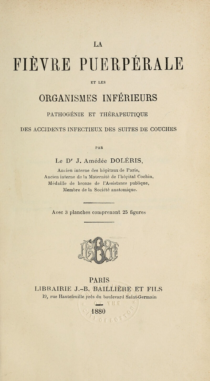 LA FIÈVRE PUERPÉRALE ET LES ORGANISMES INFÉRIEURS PÂTHOGÉNIE ET THÉRAPEUTIQUE DES ACCIDENTS INFECTIEUX DES SUITES DE COUCHES PAR Le D-- J. Amédée DOLÉRIS, Ancien interne des hôpitaux de Paris, Ancien interne de la Maternité de l'hôpital Cochin, Médaille de bronze de l'Assistance publique, Membre de la Société anatomique. Avec 3 planches comprenant 25 figures PARIS LIRRAIRIE J.-R. BAILLIÊRE ET FILS 19j rue Hautefeuille près du boulevard Saint-Germain 1880