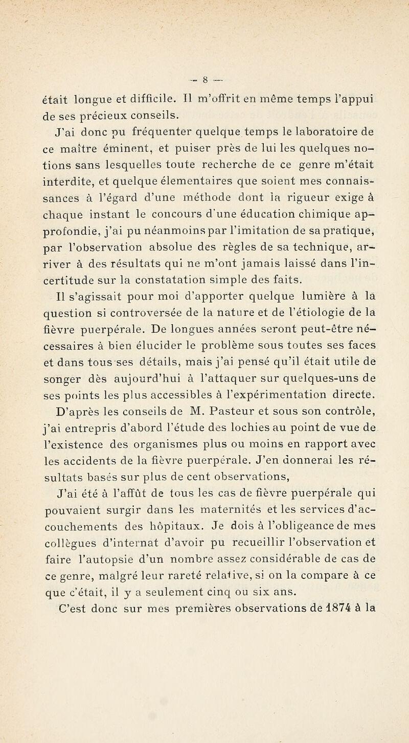 était longue et difficile. Il m'ofïrit en même temps l'appui de ses précieux conseils. J'ai donc pu fréquenter quelque temps le laboratoire de ce maître éminent, et puiser près de lui les quelques no- tions sans lesquelles toute recherche de ce genre m'était interdite, et quelque élémentaires que soient mes connais- sances à l'égard d'une méthode dont la rigueur exige à chaque instant le concours d'une éducation chimique ap- profondie, j'ai pu néanmoins par l'imitation de sa pratique, par l'observation absolue des règles de sa technique, ar- river à des résultats qui ne m'ont jamais laissé dans l'in- certitude sur la constatation simple des faits. Il s'agissait pour moi d'apporter quelque lumière à la question si controversée de la nature et de l'étiologie de la fièvre puerpérale. De longues années seront peut-être né- cessaires à bien élucider le problème sous toutes ses faces et dans tous ses détails, mais j'ai pensé qu'il était utile de songer dès aujourd'hui à l'attaquer sur quelques-uns de ses points les plus accessibles à l'expérimentation directe. D'après les conseils de M. Pasteur et sous son contrôle, j'ai entrepris d'abord l'étude des lochies au point de vue de l'existence des organismes plus ou moins en rapport avec les accidents de la fièvre puerpérale. J'en donnerai les ré- sultats basés sur plus de cent observations, J'ai été à l'aff'ût de tous les cas de fièvre puerpérale qui pouvaient surgir dans les maternités et les services d'ac- couchements des hôpitaux. Je dois à l'obligeance de mes collègues d'internat d'avoir pu recueillir l'observation et faire l'autopsie d'un nombre assez considérable de cas de ce genre, malgré leur rareté relaUve, si on la compare à ce que c'était, il y a seulement cinq ou six ans. C'est donc sur mes premières observations de 1874 à la