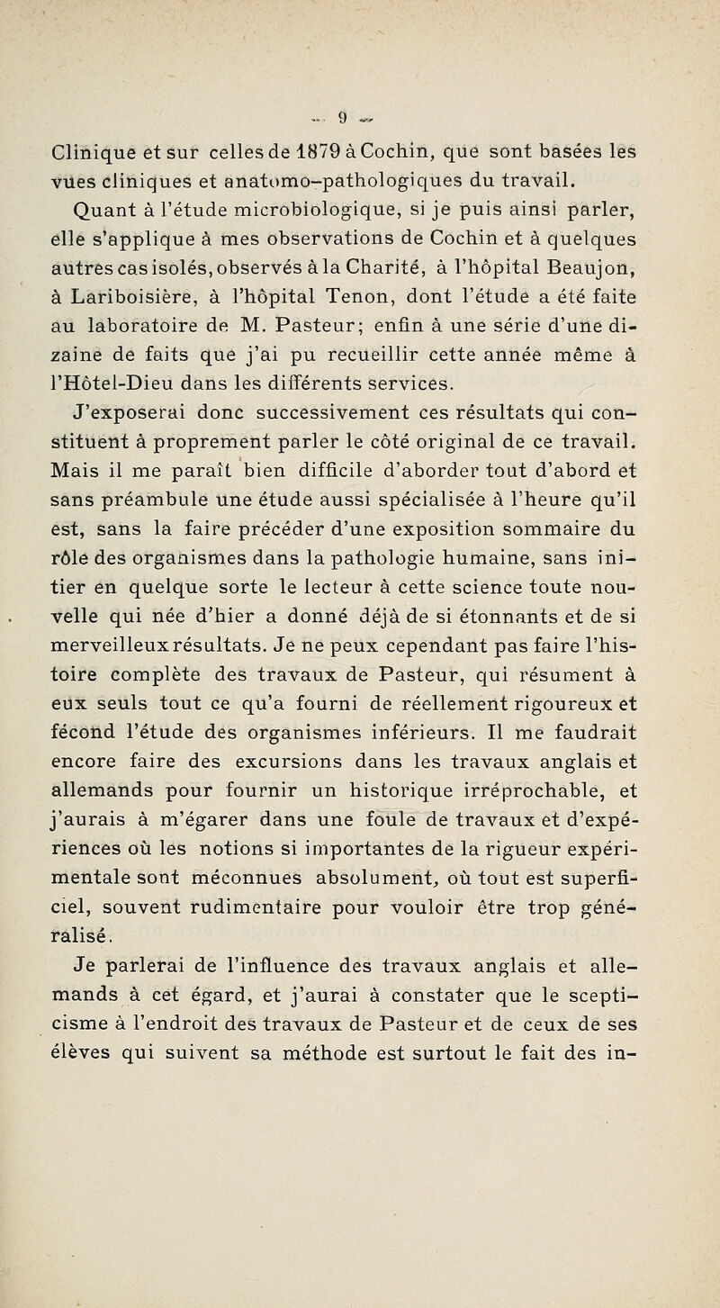 Clinique et sur celles de 1879 à Cochin, que sont basées les vues cliniques et anatomo-pathologiques du travail. Quant à l'étude microbiologique, si je puis ainsi parler, elle s'applique à mes observations de Cochin et à quelques autres cas isolés, observés à la Charité, à l'hôpital Beaujon, à Lariboisière, à l'hôpital Tenon, dont l'étude a été faite au laboratoire de M. Pasteur; enfin à une série d'une di- zaine de faits que j'ai pu recueillir cette année même à l'Hôtel-Dieu dans les différents services. J'exposerai donc successivement ces résultats qui con- stituent à proprement parler le côté original de ce travail. Mais il me paraît bien difficile d'aborder tout d'abord et sans préambule une étude aussi spécialisée à l'heure qu'il est, sans la faire précéder d'une exposition sommaire du rôle des organismes dans la pathologie humaine, sans ini- tier en quelque sorte le lecteur à cette science toute nou- velle qui née d'hier a donné déjà de si étonnants et de si merveilleux résultats. Je ne peux cependant pas faire l'his- toire complète des travaux de Pasteur, qui résument à eux seuls tout ce qu'a fourni de réellement rigoureux et fécond l'étude des organismes inférieurs. Il me faudrait encore faire des excursions dans les travaux anglais et allemands pour fournir un historique irréprochable, et j'aurais à m'égarer dans une foule de travaux et d'expé- riences où les notions si importantes de la rigueur expéri- mentale sont méconnues absolument, où tout est superfi- ciel, souvent rudimentaire pour vouloir être trop géné- ralisé . Je parlerai de l'influence des travaux anglais et alle- mands à cet égard, et j'aurai à constater que le scepti- cisme à l'endroit des travaux de Pasteur et de ceux de ses élèves qui suivent sa méthode est surtout le fait des in-