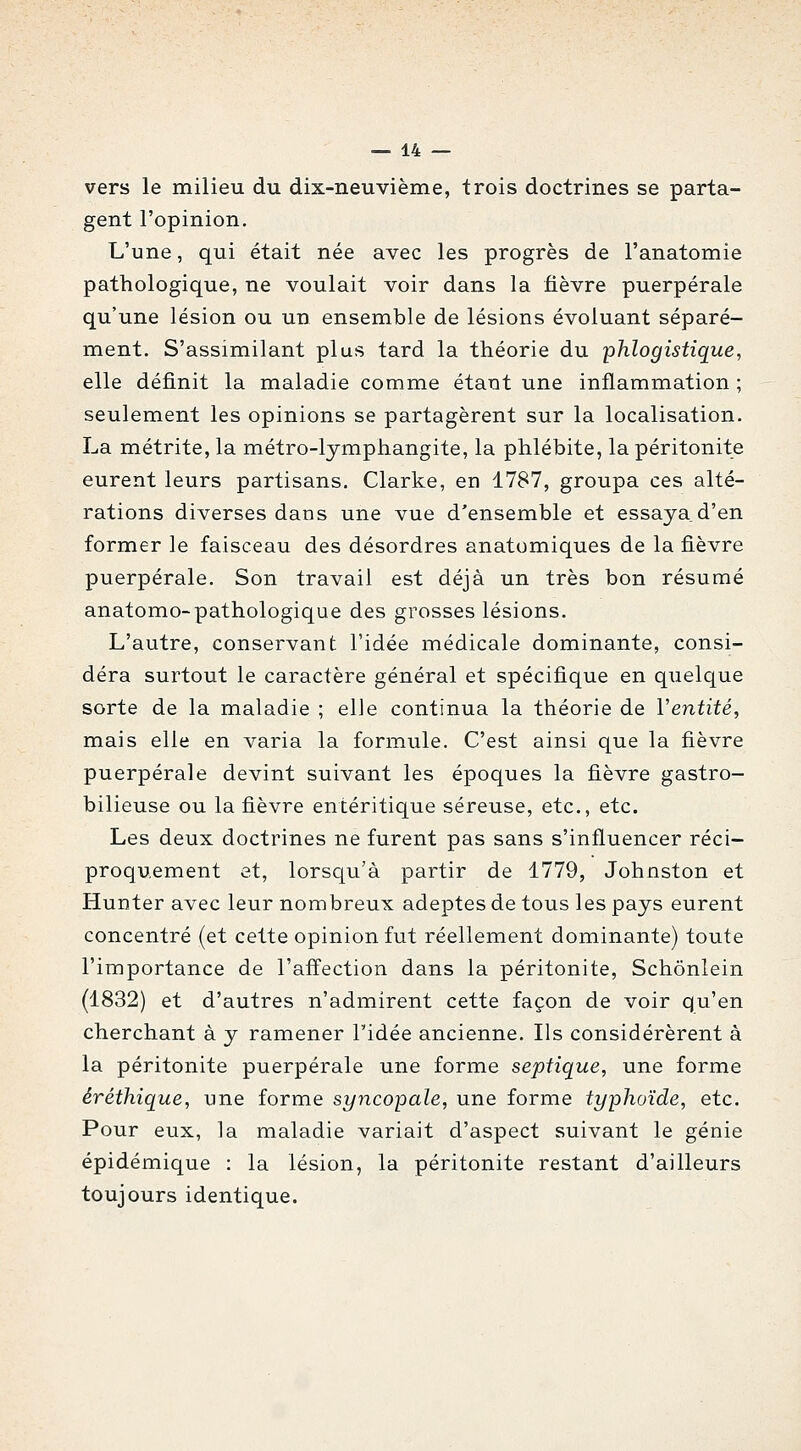 vers le milieu du dix-neuvième, trois doctrines se parta- gent l'opinion. L'une, qui était née avec les progrès de l'anatomie pathologique, ne voulait voir dans la fièvre puerpérale qu'une lésion ou un ensemble de lésions évoluant séparé- ment. S'assimilant plus tard la théorie du phlogistique, elle définit la maladie comme étant une inflammation ; seulement les opinions se partagèrent sur la localisation. La métrite, la métro-lymphangite, la phlébite, la péritonite eurent leurs partisans. Clarke, en 1787, groupa ces alté- rations diverses dans une vue d'ensemble et essaya d'en former le faisceau des désordres anatomiques de la fièvre puerpérale. Son travail est déjà un très bon résumé anatomo-pathologique des grosses lésions. L'autre, conservant l'idée médicale dominante, consi- déra surtout le caractère général et spécifique en quelque sorte de la maladie ; elle continua la théorie de Ventilé, mais elle en varia la formule. C'est ainsi que la fièvre puerpérale devint suivant les époques la fièvre gastro- bilieuse ou la fièvre entéritique séreuse, etc., etc. Les deux doctrines ne furent pas sans s'influencer réci- proquement et, lorscj^u'à partir de 1779, Johnston et Hunter avec leur nombreux adeptes de tous les pays eurent concentré (et cette opinion fut réellement dominante) toute l'importance de l'affection dans la péritonite, Schônlein (1832) et d'autres n'admirent cette façon de voir qu'en cherchant à y ramener l'idée ancienne. Ils considérèrent à la péritonite puerpérale une forme septique, une forme éréthique, une forme syncopale, une forme typhoïde, etc. Pour eux, la maladie variait d'aspect suivant le génie épidémique : la lésion, la péritonite restant d'ailleurs toujours identique.