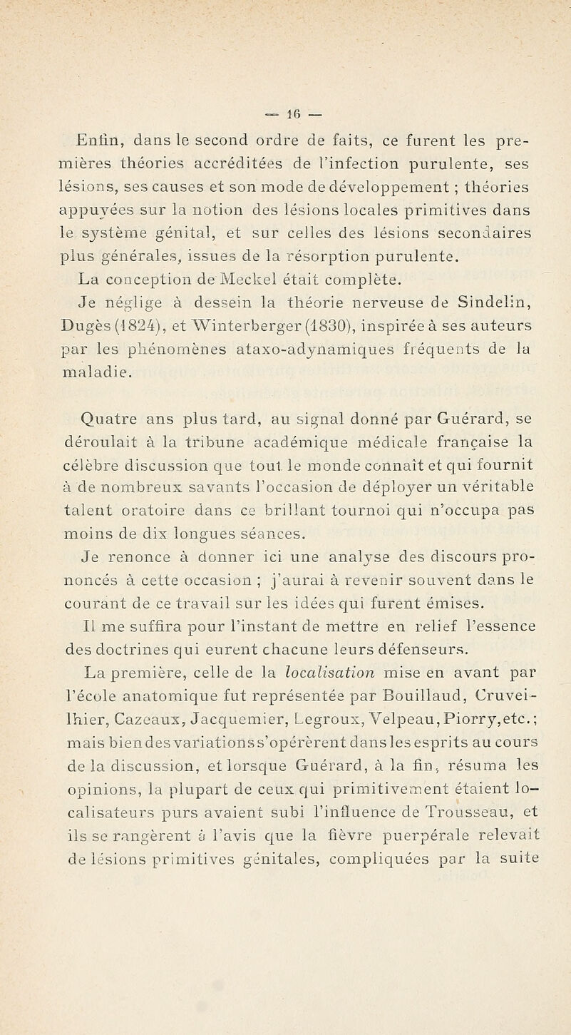 Enfin, dans le second ordre de faits, ce furent les pre- mières théories accréditées de l'infection purulente, ses lésions, ses causes et son mode de développement ; théories appuyées sur la notion des lésions locales primitives dans le sjT-stème génital, et sur celles des lésions secondaires plus générales, issues de la résorption purulente. La conception de Meckel était complète. Je néglige à dessein la théorie nerveuse de Sindelin, Dugès ('1824), et Winterberger (1830), inspirée à ses auteurs par les phénomènes ataxo-adynamiques fréquents de la maladie. Quatre ans plus tard, au signal donné par Guérard, se déroulait à la tribune académique médicale française la célèbre discussion que tout le monde connaît et qui fournit à de nombreux savants l'occasion de déployer un véritable talent oratoire dans ce brillant tournoi qui n'occupa pas moins de dix longues séances. Je renonce à donner ici une analyse des discours pro- noncés à cette occasion ; j'aurai à revenir souvent dans le courant de ce travail sur les idées qui furent émises. Il me suffira pour l'instant de mettre en relief l'essence des doctrines qui eurent chacune leurs défenseurs. La première, celle de la localisation mise en avant par l'école anatomique fut représentée par Bouillaud, Cruvei- Ihier, Cazeaux, Jacquemier, Legroux, Velpeau,Piorry,etc,; mais bien des variations s'opérèrent dans les esprits au cours de la discussion, et lorsc[ue Guérard, à la fin, résuma les opinions, la plupart de ceux qui primitivement étaient lo- calisateurs purs avaient subi l'influence de Trousseau, et ils se rangèrent à l'avis cjue la fièvre puerpérale relevait de lésions primitives génitales, compliquées par la suite