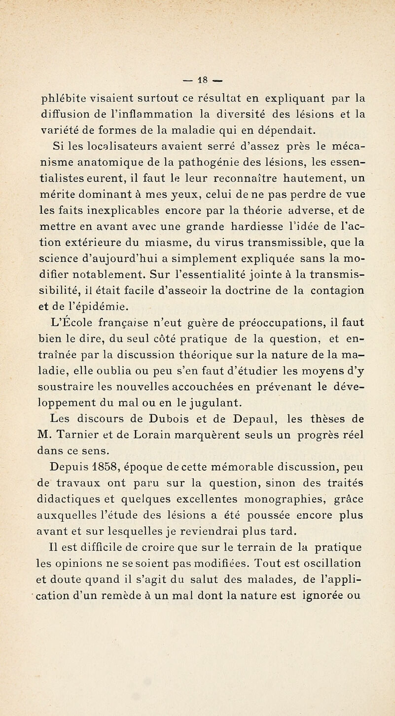 phlébite visaient surtout ce résultat en expliquant par la diffusion de l'inflammation la diversité des lésions et la variété de formes de la maladie qui en dépendait. Si les locelisateurs avaient serré d'assez près le méca- nisme anatomique de la pathogénie des lésions, les essen- tialistes eurent, il faut le leur reconnaître hautement, un mérite dominant à mes yeux, celui de ne pas perdre de vue les faits inexplicables encore par la théorie adverse, et de mettre en avant avec une grande hardiesse l'idée de l'ac- tion extérieure du. miasme, du virus transmissible, que la science d'aujourd'hui a simplement expliquée sans la mo- difier notablement. Sur l'essentialité jointe à la transmis- sibilité, il était facile d'asseoir la doctrine de la contagion et de l'épidémie. L'École française n'eut guère de préoccupations, il faut bien le dire, du seul côté pratique de la question, et en- traînée par la discussion théorique sur la nature de la ma- ladie, elle oublia ou peu s'en faut d'étudier les moyens d'y soustraire les nouvelles accouchées en prévenant le déve- loppement du mal ou en le jugulant. Les discours de Dubois et de Depaul, les thèses de M. Tarnier et de Lorain marquèrent seuls un progrès réel dans ce sens. Depuis 1858, époque de cette mémorable discussion, peu de travaux ont paru sur la question, sinon des traités didactiques et quelques excellentes monographies, grâce auxquelles l'étude des lésions a été poussée encore plus avant et sur lesquelles je reviendrai plus tard. Il est difficile de croire que sur le terrain de la pratique les opinions ne se soient pas modifiées. Tout est oscillation et doute quand il s'agit du salut des malades, de l'appli- cation d'un remède à un mal dont la nature est ignorée ou