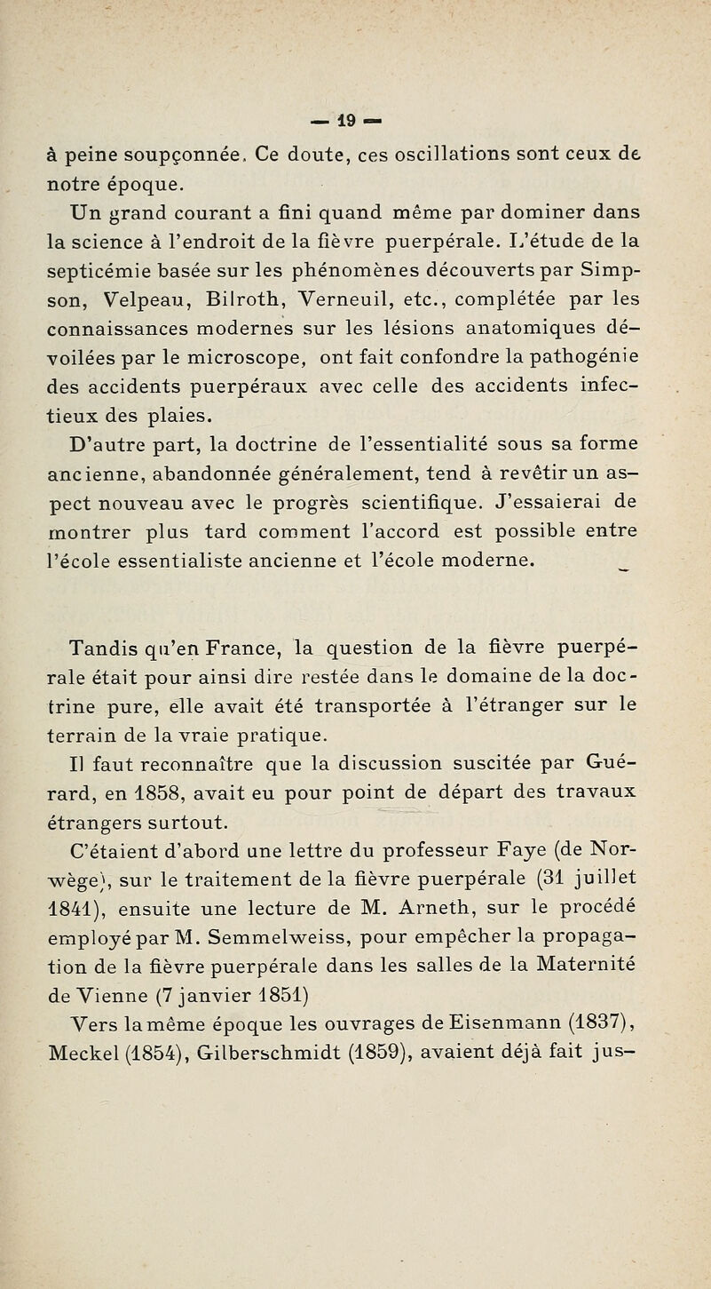 à peine soupçonnée. Ce doute, ces oscillations sont ceux de notre époque. Un grand courant a fini quand même par dominer dans la science à l'endroit de la fièvre puerpérale. I/étude de la septicémie basée sur les phénomènes découverts par Simp- son, Velpeau, Bilroth, Verneuil, etc., complétée par les connaissances modernes sur les lésions anatomiques dé- voilées par le microscope, ont fait confondre la pathogénie des accidents puerpéraux avec celle des accidents infec- tieux des plaies. D'autre part, la doctrine de l'essentialité sous sa forme ancienne, abandonnée généralement, tend à revêtir un as- pect nouveau avec le progrès scientifique. J'essaierai de montrer plas tard comment l'accord est possible entre l'école essentialiste ancienne et l'école moderne. Tandis qu'en France, la question de la fièvre puerpé- rale était pour ainsi dire restée dans le domaine de la doc- trine pure, elle avait été transportée à l'étranger sur le terrain de la vraie pratique. Il faut reconnaître que la discussion suscitée par Gué- rard, en 1858, avait eu pour point de départ des travaux étrangers surtout. C'étaient d'abord une lettre du professeur Faye (de Nor- wège), sur le traitement de la fièvre puerpérale (31 juillet 1841), ensuite une lecture de M. Arneth, sur le procédé employé par M. Semmelweiss, pour empêcher la propaga- tion de la fièvre puerpérale dans les salles de la Maternité de Vienne (7 janvier 1851) Vers la même époque les ouvrages de Eisenmann (1837), Meckel (1854), Gilberschmidt (1859), avaient déjà fait jus-