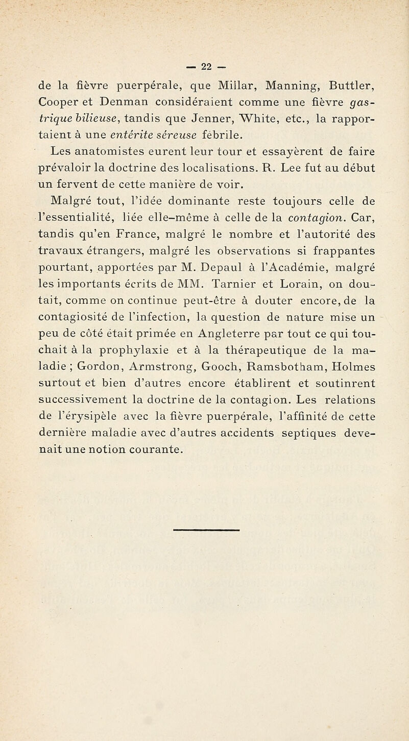 de la fièvre puerpérale, que Miilar, Manning, Buttler, Cooper et Denman considéraient comme une fièvre gas- trique bilieuse, tandis que Jenner, White, etc., la rappor- taient à une entérite séreuse fébrile. Les anatomistes eurent leur tour et essayèrent de faire prévaloir la doctrine des localisations. R. Lee fut au début un fervent de cette manière de voir. Malgré tout, l'idée dominante reste toujours celle de l'essentialité, liée elle-même à celle de la contagion. Car, tandis qu'en France, malgré le nombre et l'autorité des travaux étrangers, malgré les observations si frappantes pourtant, apportées par M. Depaul à l'Académie, maJgré les importants écrits de MM. Tarnier et Lorain, on dou- tait, comme on continue peut-être à douter encore, de la contagiosité de l'infection, la question de nature mise un peu de côté était primée en Angleterre par tout ce qui tou- chait à la prophylaxie et à la thérapeutique de la ma- ladie ; Gordon, Armstrong, Gooch, Ramsbotham, Holmes surtout et bien d'autres encore établirent et soutinrent successivement la doctrine de la contagion. Les relations de l'érysipèle avec la fièvre puerpérale, l'affinité de cette dernière maladie avec d'autres accidents septiques deve- nait une notion courante.