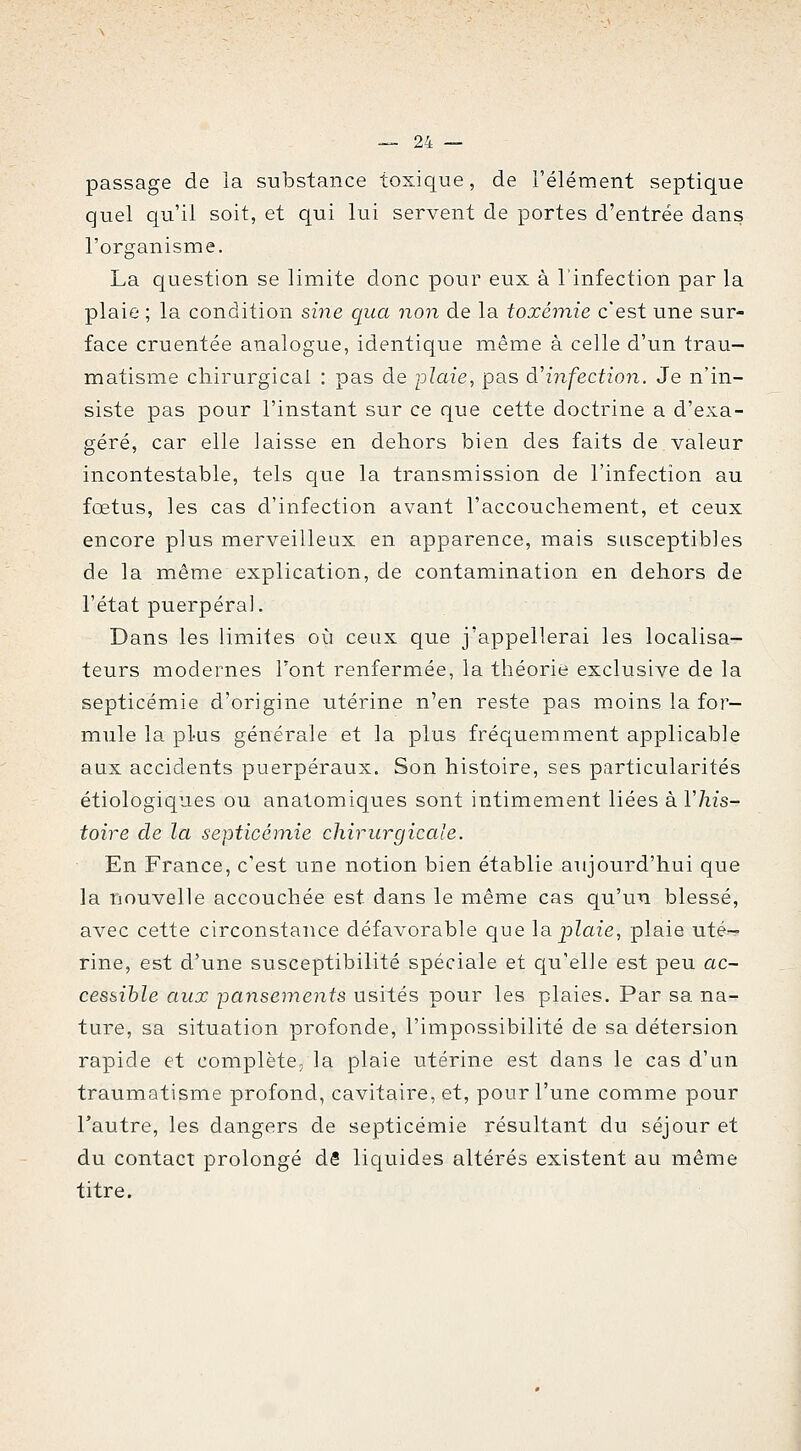 passage de ia substance toxique, de l'élément septique quel qu'il soit, et qui lui servent de portes d'entrée dans l'organisme. La question se limite donc pour eux à linfection par la plaie ; la condition sine qua non de la toxémie c'est une sur- face cruentée analogue, identique même à celle d'un trau- matisme cliirurgical : pas de plaie, pas à'infection. Je n'in- siste pas pour l'instant sur ce que cette doctrine a d'exa- géré, car elle laisse en dehors bien des faits de valeur incontestable, tels que la transmission de l'infection au fœtus, les cas d'infection avant l'accoucliement, et ceux encore plus merveilleux en apparence, mais susceptibles de la même explication, de contamination en dehors de l'état puerpéral. Dans les limites où ceux que j'appellerai les localisa- teurs modernes Font renfermée, la théorie exclusive de la septicémie d'origine utérine n'en reste pas moins la for- mule la plus générale et la plus fréquemment applicable aux accidents puerpéraux. Son histoire, ses particularités étiologiques ou anatomiques sont intimement liées à Vhis- toire de la septicéinie chirurgicale. En France, c'est une notion bien établie aujourd'hui que la nouvelle accouchée est dans le même cas qu'un blessé, avec cette circonstance défavorable que \a. plaie, plaie uté- rine, est d'une susceptibilité spéciale et qu'elle est peu ac- cessible aux pansements usités pour les plaies. Par sa na- ture, sa situation profonde, l'impossibilité de sa détersion rapide et complète, la plaie utérine est dans le cas d'un traumatisme profond, cavitaire, et, pour l'une comme pour l'autre, les dangers de septicémie résultant du séjour et du contact prolongé dS liquides altérés existent au même titre.