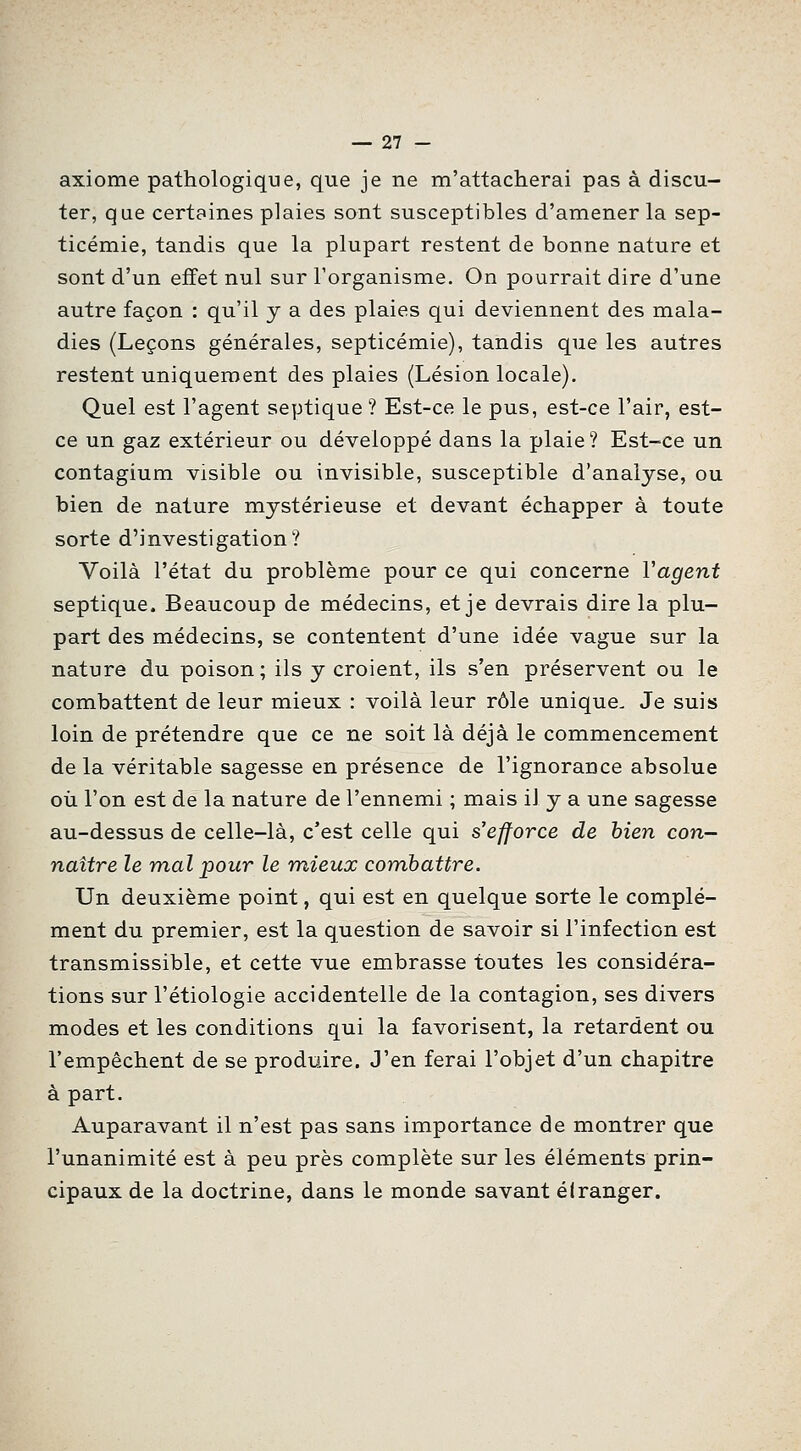 axiome pathologique, que je ne m'attacherai pas à discu- ter, que certaines plaies sont susceptibles d'amener la sep- ticémie, tandis que la plupart restent de bonne nature et sont d'un effet nul sur l'organisme. On pourrait dire d'une autre façon : qu'il y a des plaies qui deviennent des mala- dies (Leçons générales, septicémie), tandis que les autres restent uniquement des plaies (Lésion locale). Quel est l'agent septique ? Est-ce le pus, est-ce l'air, est- ce un gaz extérieur ou développé dans la plaie? Est-ce un contagium visible ou invisible, susceptible d'analyse, ou bien de nature mystérieuse et devant échapper à toute sorte d'investigation? Voilà l'état du problème pour ce qui concerne Vagent septique. Beaucoup de médecins, et je devrais dire la plu- part des médecins, se contentent d'une idée vague sur la nature du poison; ils y croient, ils s'en préservent ou le combattent de leur mieux : voilà leur rôle unique- Je suis loin de prétendre que ce ne soit là déjà le commencement de la véritable sagesse en présence de l'ignorance absolue où l'on est de la nature de l'ennemi ; mais il y a une sagesse au-dessus de celle-là, c'est celle qui s'efforce de bien con- naître le mal pour le mieux combattre. Un deuxième point, qui est en quelque sorte le complé- ment du premier, est la question de savoir si l'infection est transmissible, et cette vue embrasse toutes les considéra- tions sur l'étiologie accidentelle de la contagion, ses divers modes et les conditions qui la favorisent, la retardent ou l'empêchent de se produire. J'en ferai l'objet d'un chapitre à part. Auparavant il n'est pas sans importance de montrer que l'unanimité est à peu près complète sur les éléments prin- cipaux de la doctrine, dans le monde savant étranger.