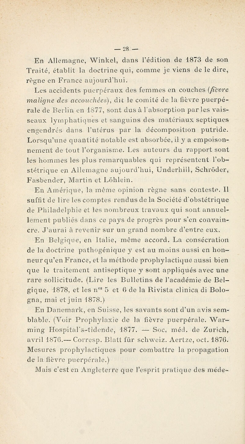 En Allemagne, Winkel, dans l'édition de 1873 de son Traité, établit la doctrine qui, comme je viens de le dire, règne en France aujourd'hui. Les accidents puerpéraux des femmes en couches {fièvre maligne des accouchées), dit le comité de la fièvre puerpé- rale de Berlin en 1877, sont dus à l'absorption parles vais- seaux lymphatiques et sanguins des matériaux septiques engendrés dans l'utérus par la décomposition putride. Lorsqu'une quantité notable est absorbée, il y a empoison- nement de tout l'organisme. Les auteurs du rapport sont les hommes les plus remarquables c|ui représentent l'ob- stétrique en Allemagne aujourd'hui, Underhill, Schrôder, Fasbender, Martin et Lôhlein. En Amérique, la même opinion règne sans conteste. Il suffit de lire les comptes rendus de la Société d'obstétrique de Philadelphie et les nombreux travaux qui sont annuel- lement publiés dans ce pays de progrès pour s'en convain- cre. J'aurai à revenir sur un grand nombre d'entre eux. En Belgique, en Italie, même accord. La consécration de la doctrine pathogénique y est au moins aussi en hon- neur qu'en France, et la méthode prophylactique aussi bien que le traitement antiseptique y sont appliqués avec une rare sollicitude, (Lire les Bulletins de l'académie de Bel- gique, 1878, et les n°^ 5 et 6 de la R.ivista clinica di Bolo- gna, mai et juin 1878.) En Danemark, en Suisse, les savants sont d'un avis sem- blable. (Voir Prophylaxie de la fièvre puerpérale. War- ming Hospital's-tidende, 1877. — Soc. méd. de Zurich, avril 1876.— Corresp. Blatt fur schw^eiz. Aertze, oct. 1876. Mesures prophylactiques pour combattre la propagation de la fièvre puerpérale.) Mais c'est en Angleterre que l'esprit pratique des méde-