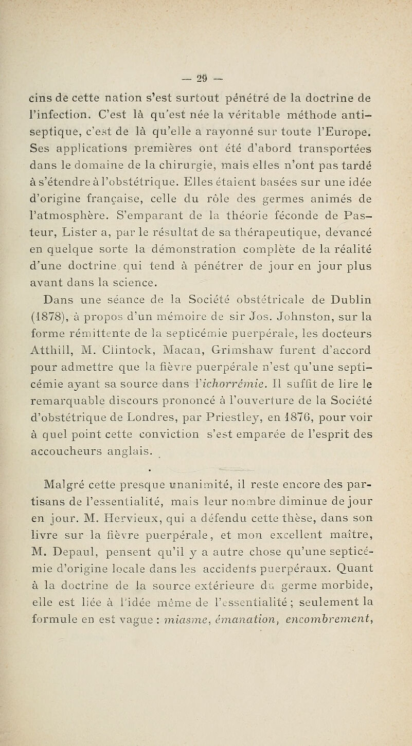 cins de cette nation s'est surtout pénétré de la doctrine de l'infection. C'est là qu'est née la véritable méthode anti- septique, c'est de là qu'elle a rayonné sur toute l'Europe. Ses applications premières ont été d'abord transportées dans le domaine de la chirargie, mais elles n'ont pas tardé à s'étendre à l'obstétrique. Elles étaient basées sur une idée d'origine française, celle du rôle des germes animés de l'atmosphère. S'emparant de la théorie féconde de Pas- teur, Lister a, par le résultat de sa thérapeutique, devancé en quelque sorte la démonstration complète de la réalité d'une doctrine, qui tend à pénétrer de jour en jour plus avant dans la science. Dans une séance de la Société obstétricale de Dublin (1878), à propos d'un mémoire de sir Jos. Johnston, sur la forme rémittente de la septicémie puerpérale, les docteurs Atthill, M. Clintock, Macaa, Grimshaw furent d'accord pour admettre que la fièvre puerpérale n'est qu'une septi- cémie ayant sa source dans Yichorrérnie. Il suffit de lire le remarquable discours prononcé à l'ouverture de la Société d'obstétrique de Londres, par Priestley, en 1876, pour voir à quel point cette conviction s'est emparée de l'esprit des accoucheurs anglais. Malgré cette presque iinanimité, il reste encore des par- tisans de l'essentialité, mais leur nombre diminue de jour en jour. M. Hervieux, qui a défendu cette thèse, dans son livre sur la fièvre puerpérale, et mon excellent maître, M. Depaul, pensent cju'il y a autre chose qu'une septicé- mie d'origine locale dans les accidents puerpéraux. Quant à la doctrine de la source extérieure du germe morbide, elle est liée à Tidée même de l'essentialité ; seulement la formule en est vasrue : miasme, émanation, encombrement,