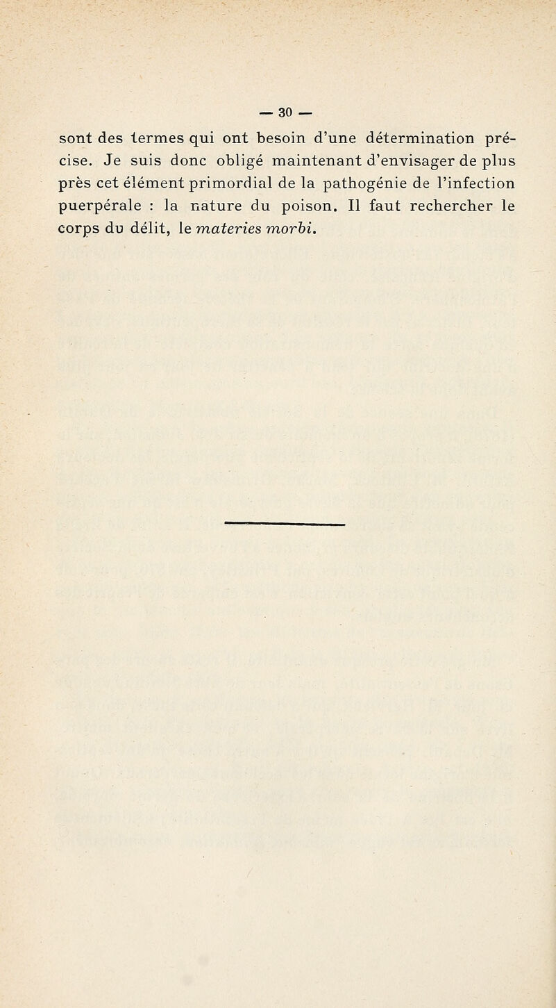 sont des termes qui ont besoin d'une détermination pré- cise. Je suis donc obligé maintenant d'envisager de plus près cet élément primordial de la pathogénie de l'infection puerpérale : la nature du poison. Il faut rechercher le corps du délit, le materies morbi.