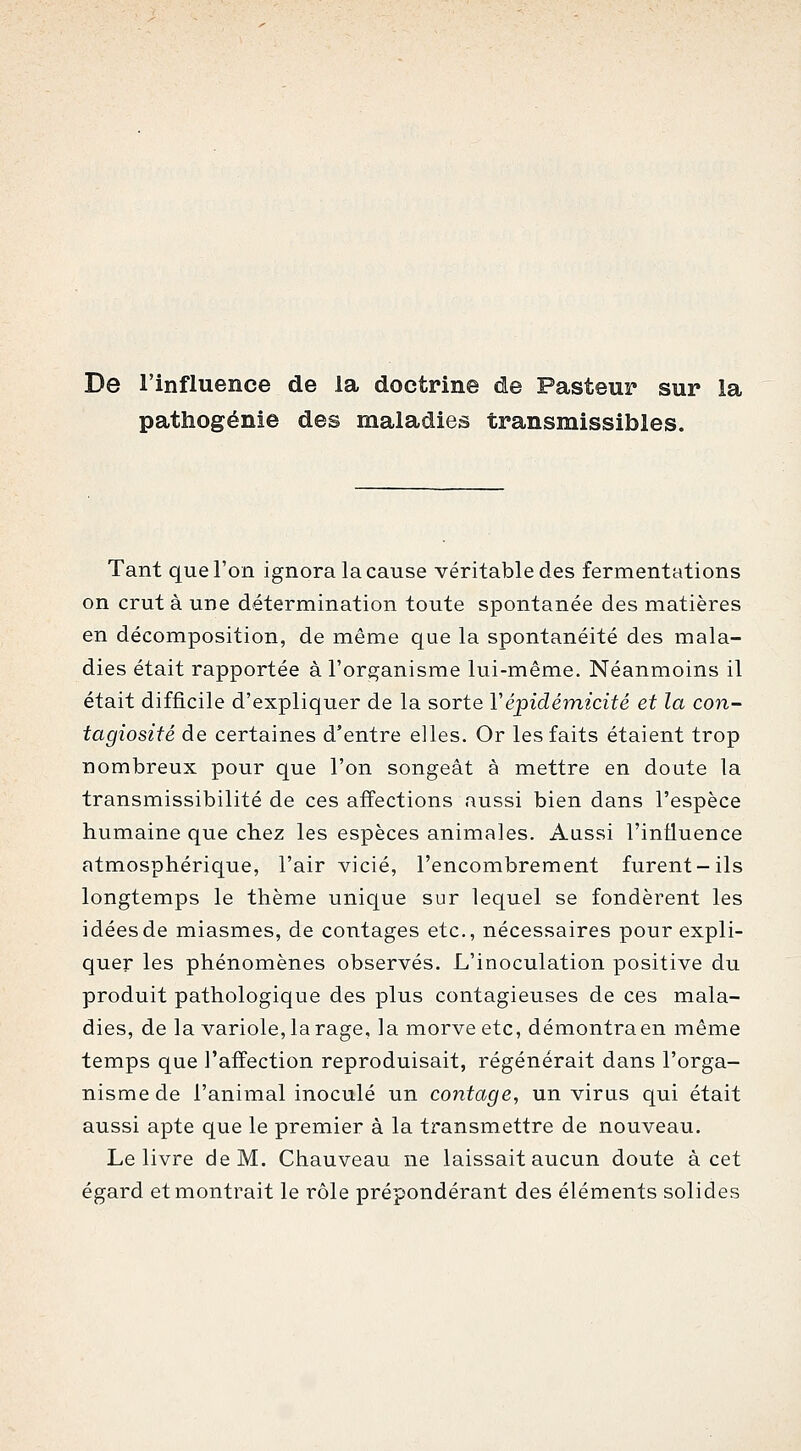 De l'influence de la doctrine de Pasteur sur la pattiogénie des maladies transmissibles. Tant que l'on ignora la cause véritable des fermentations on crut à une détermination toute spontanée des matières en décomposition, de même que la spontanéité des mala- dies était rapportée à l'organisme lui-même. Néanmoins il était difficile d'expliquer de la sorte Vépidémicité et la con- tagiosité de certaines d'entre elles. Or les faits étaient trop nombreux pour que l'on songeât à mettre en doute la transmissibilité de ces affections aussi bien dans l'espèce humaine que chez les espèces animales. Aiissi l'influence atmosphérique, l'air vicié, l'encombrement furent-ils longtemps le thème unique sur lequel se fondèrent les idées de miasmes, de contages etc., nécessaires pour expli- quer les phénomènes observés. L'inoculation positive du produit pathologique des plus contagieuses de ces mala- dies, de la variole, la rage, la morve etc, démontra en même temps que l'affection reproduisait, régénérait dans l'orga- nisme de l'animal inoculé un contage, un virus qui était aussi apte que le premier à la transmettre de nouveau. Le livre de M. Chauveau ne laissait aucun doute à cet égard et montrait le rôle prépondérant des éléments solides