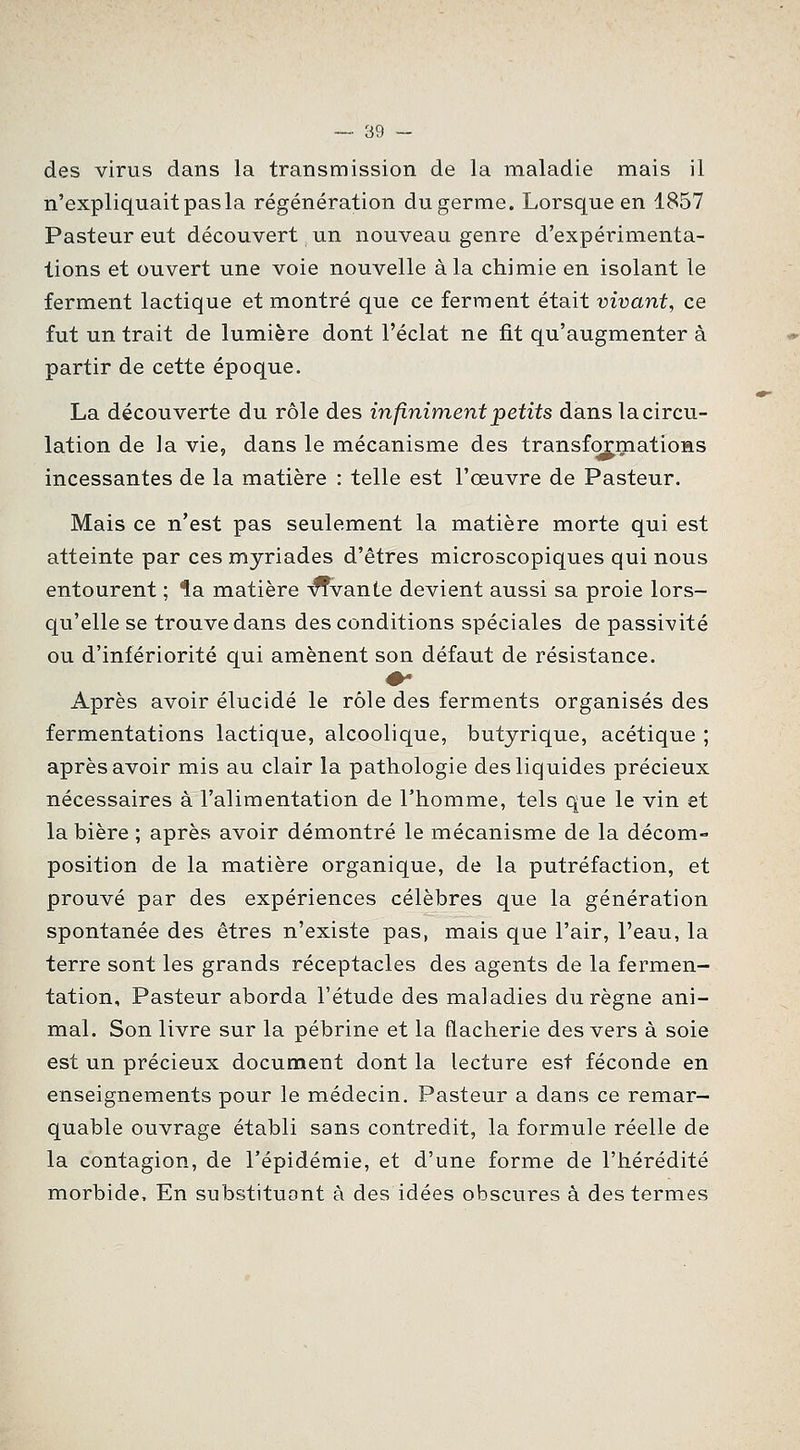 des virus dans la transmission de la maladie mais il n'expliquait pasla régénération du germe. Lorsque en 1857 Pasteur eut découvert un nouveau genre d'expérimenta- tions et ouvert une voie nouvelle à la chimie en isolant le ferment lactique et montré que ce ferment était vivant, ce fut un trait de lumière dont l'éclat ne fit qu'augmenter à partir de cette époque. La découverte du rôle des infiniment petits dans la circu- lation de la vie, dans le mécanisme des transformatioHS incessantes de la matière : telle est l'œuvre de Pasteur. Mais ce n'est pas seulement la matière morte qui est atteinte par ces myriades d'êtres microscopiques qui nous entourent ; ^a matière -^vante devient aussi sa proie lors- qu'elle se trouve dans des conditions spéciales de passivité ou d'infériorité qui amènent son défaut de résistance. Après avoir élucidé le rôle des ferments organisés des fermentations lactique, alcoolique, butyrique, acétique ; après avoir mis au clair la pathologie des liquides précieux nécessaires à l'alimentation de l'homme, tels que le vin et la bière ; après avoir démontré le mécanisme de la décom- position de la matière organique, de la putréfaction, et prouvé par des expériences célèbres que la génération spontanée des êtres n'existe pas, mais que l'air, l'eau, la terre sont les grands réceptacles des agents de la fermen- tation. Pasteur aborda l'étude des maladies du règne ani- mal. Son livre sur la pébrine et la flacherie des vers à soie est un précieux document dont la lecture est féconde en enseignements pour le médecin. Pasteur a dans ce remar- quable ouvrage établi sans contredit, la formule réelle de la contagion, de l'épidémie, et d'une forme de l'hérédité morbide. En substituont à des idées obscures à des termes