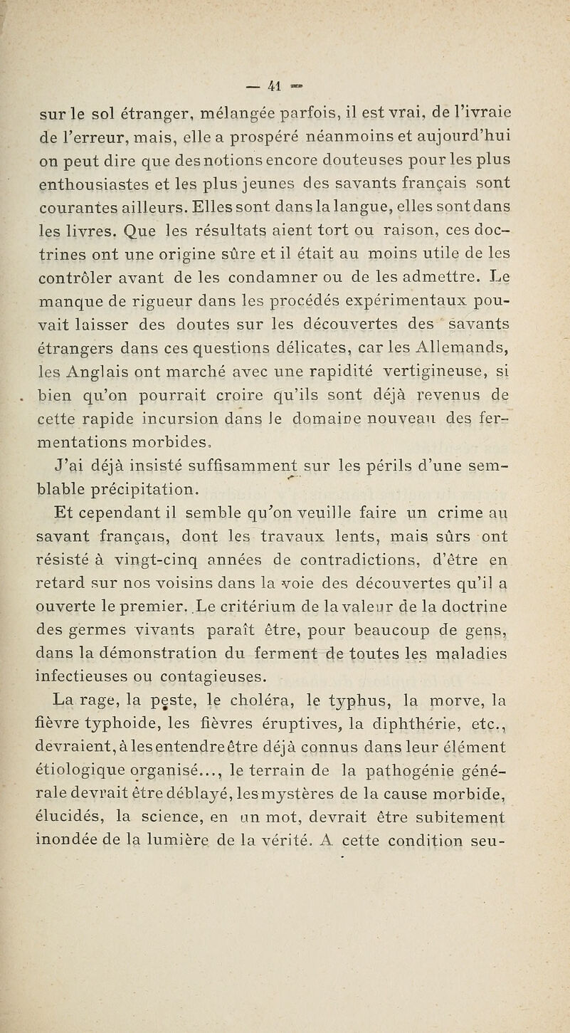 sur le sol étranger, mélangée parfois, il est vrai, de l'ivraie de l'erreur, mais, elle a prospéré néanmoins et aujourd'hui on peut dire que des notions encore douteu ses pour les plus enthousiastes et les plus jeunes des savants français sont courantes ailleurs. Elles sont dans la langue, elles sont dans les livres. Que les résultats aient tort ou raison, ces doc- trines ont une origine sûre et il était au moins utile de les contrôler avant de les condamner ou de les admettre. Le manque de rigueur dans les procédés expérimentaux pou- vait laisser des doutes sur les découvertes des savants étrangers dans ces questions délicates, car les Allemands, les Anglais ont marché avec une rapidité vertigineuse, si bien qu'on pourrait croire qu'ils sont déjà revenus de cette rapide incursion dans Je domaine nouveau des fer- mentations morbides. J'ai déjà insisté suffisamment sur les périls d'une sem- blable précipitation. Et cependant il semble qu'on veuille faire un crime au savant français, dont les travaux lents, mais sûrs ont résisté à vingt-cinq années de contradictions, d'être en retard sur nos voisins dans la voie des découvertes qu'il a ouverte le premier. .Le critérium de la valeur de la doctrine des germes vivants paraît être, pour beaucoup de gens, dans la démonstration du ferment ide toutes les maladies infectieuses ou contagieuses. La rage, la peste, 1§ choléra, le typhus, la morve, la fièvre typhoïde, les fièvres éruptives^ la diphthérie, etc., devraient, à les entendre être déjà connus dans leur élément étiologique organisé..., le terrain de la pathogénie géné- rale devrait être déblayé, lesmystères de la cause mprbide, élucidés, la science, en an mot, devrait être subitement inondée de la lumière de la vérité, A cette condition seu-