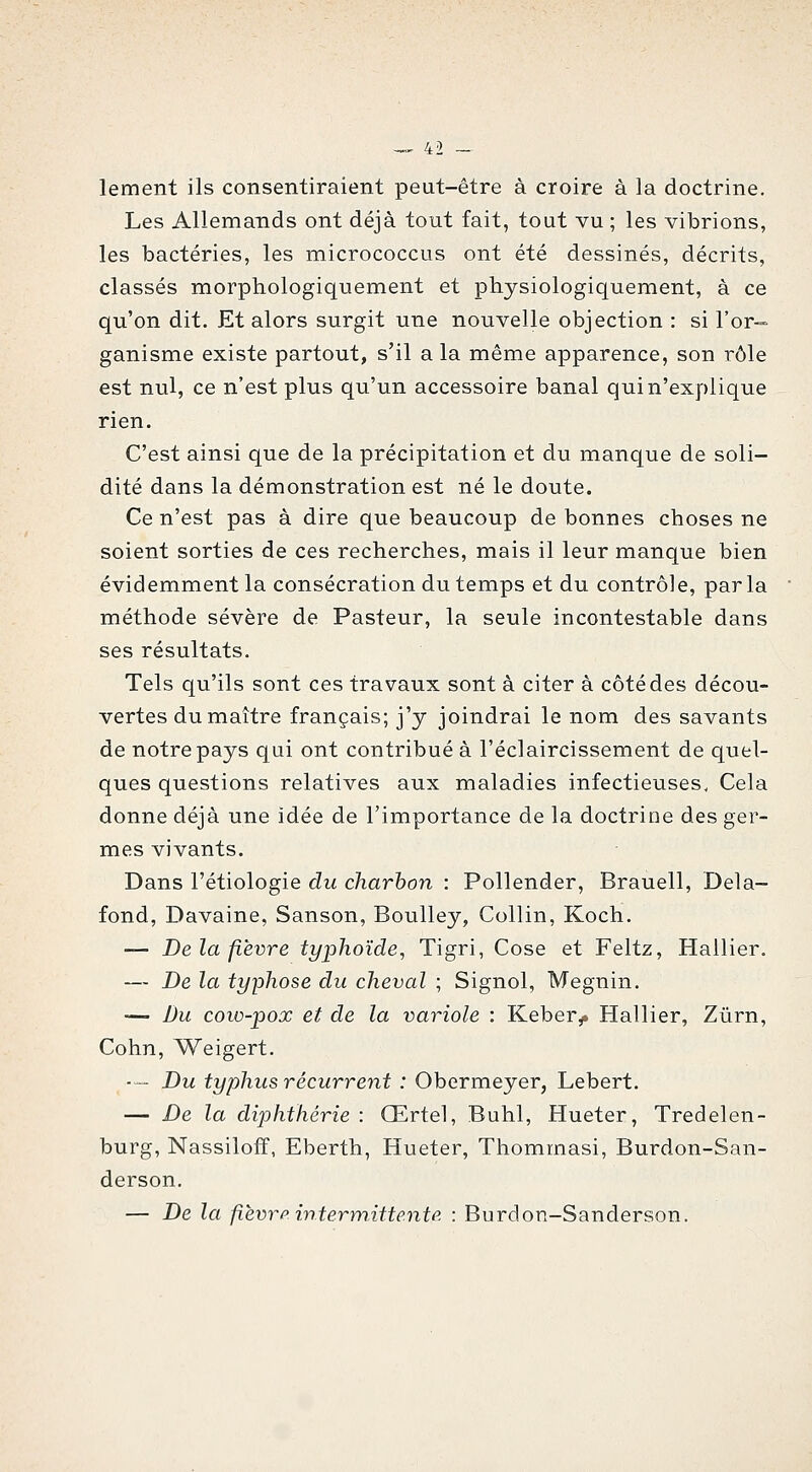 lement ils consentiraient peut-être à croire à la doctrine. Les Allemands ont déjà tout fait, tout vu ; les vibrions, les bactéries, les micrococcus ont été dessinés, décrits, classés morphologiquement et physiologiquement, à ce qu'on dit. Et alors surgit une nouvelle objection : si l'or-- ganisme existe partout, s'il a la même apparence, son rôle est nul, ce n'est plus qu'un accessoire banal qui n'explique rien. C'est ainsi que de la précipitation et du manque de soli- dité dans la démonstration est né le doute. Ce n'est pas à dire que beaucoup de bonnes choses ne soient sorties de ces recherches, mais il leur manque bien évidemment la consécration du temps et du contrôle, parla méthode sévère de Pasteur, la seule incontestable dans ses résultats. Tels qu'ils sont ces travaux sont à citer à côté des décou- vertes du maître français; j'y joindrai le nom des savants de notre pays qui ont contribué à l'éclaircissement de quel- ques questions relatives aux maladies infectieuses, Cela donne déjà une idée de l'importance de la doctrine des ger- mes vivants. Dans l'étiologie du charbon : Pollender, Brauell, Delà- fond, Davaine, Sanson, Boulley, Collin, Koch. — Delà fièvre typhoïde, Tigri, Cose et Feltz, Hallier. — De la typhose du cheval ; Signol, Megnin. — Bu cow-pox et de la variole : Keber^ Hallier, Zûrn, Cohn, Weigert. -— Du typhus récurrent : Obermeyer, Lebert. — De la diphthérie : Œrtel, Buhl, Hueter, Tredelen- burg, Nassiloff, Eberth, Hueter, Thommasi, Burdon-San- derson. — De la fièvrp intermittente : Burdon-Sanderson.