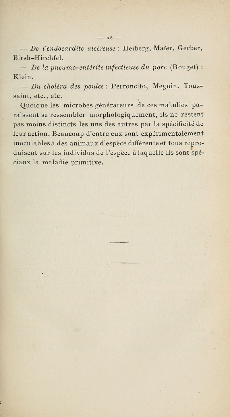 — De Vendocardite ulcéreuse : Heiberg, Maïer, Gerber, Birsh-Hirchfel. — De la pneumo-entérite infectieuse du porc (Rouget) : Klein. — Du choléra des poules : Perroncito, Megnin. Tous- saint, etc., etc. Quoique les microbes générateurs de ces maladies pa- raissent se ressembler morphologiquement, ils ne restent pas moins distincts les uns des autres par la spécificité de leur action. Beaucoup d'entre eux sont expérimentalement inoculables à des animaux d'espèce diiïérente et tous repro- duisent sur les individus de l'espèce à laquelle ils sont spé- ciaux la maladie primitive.