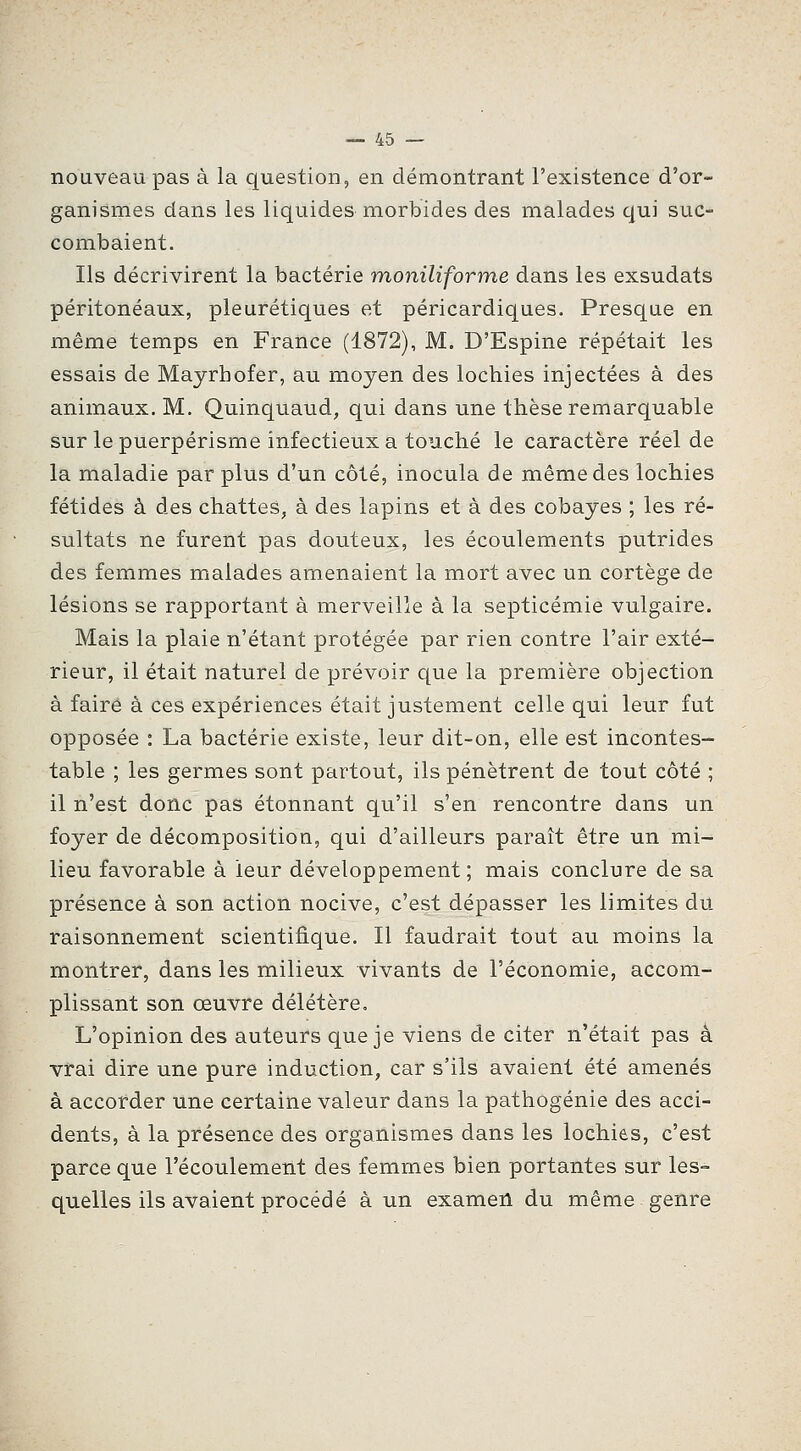 nouveau pas à la question, en démontrant l'existence d'or- ganismes dans les liquidesniorbides des malades qui suc- combaient. Ils décrivirent la bactérie moniliforme dans les exsudats péritonéaux, pleurétiques et péricardiques. Presque en même temps en France (1872), M. D'Espine répétait les essais de Mayrhofer, au moyen des lochies injectées à des animaux. M. Quinquaud, qui dans une thèse remarquable sur le puerpérisme infectieux a touché le caractère réel de la maladie par plus d'un côté, inocula de même des lochies fétides à des chattes, à des lapins et à des cobayes ; les ré- sultats ne furent pas douteux, les écoulements putrides des femmes malades amenaient la mort avec un cortège de lésions se rapportant à merveille à la septicémie vulgaire. Mais la plaie n'étant protégée par rien contre l'air exté- rieur, il était naturel de prévoir que la première objection à faire à ces expériences était justement celle qui leur fut opposée : La bactérie existe, leur dit-on, elle est incontes- table ; les germes sont partout, ils pénètrent de tout côté ; il n'est donc pas étonnant qu'il s'en rencontre dans un foyer de décomposition, qui d'ailleurs paraît être un mi- lieu favorable à leur développement; mais conclure de sa présence à son action nocive, c'est dépasser les limites du raisonnement scientifique. Il faudrait tout au moins la montrer, dans les milieux vivants de l'économie, accom- plissant son œuvre délétère. L'opinion des auteurs que je viens de citer n'était pas à vrai dire une pure induction, car s'ils avaient été amenés à accorder une certaine valeur dans la pathogénie des acci- dents, à la présence des organismes dans les lochie,s, c'est parce que l'écoulement des femmes bien portantes sur les- quelles ils avaient procédé à un examen du même genre