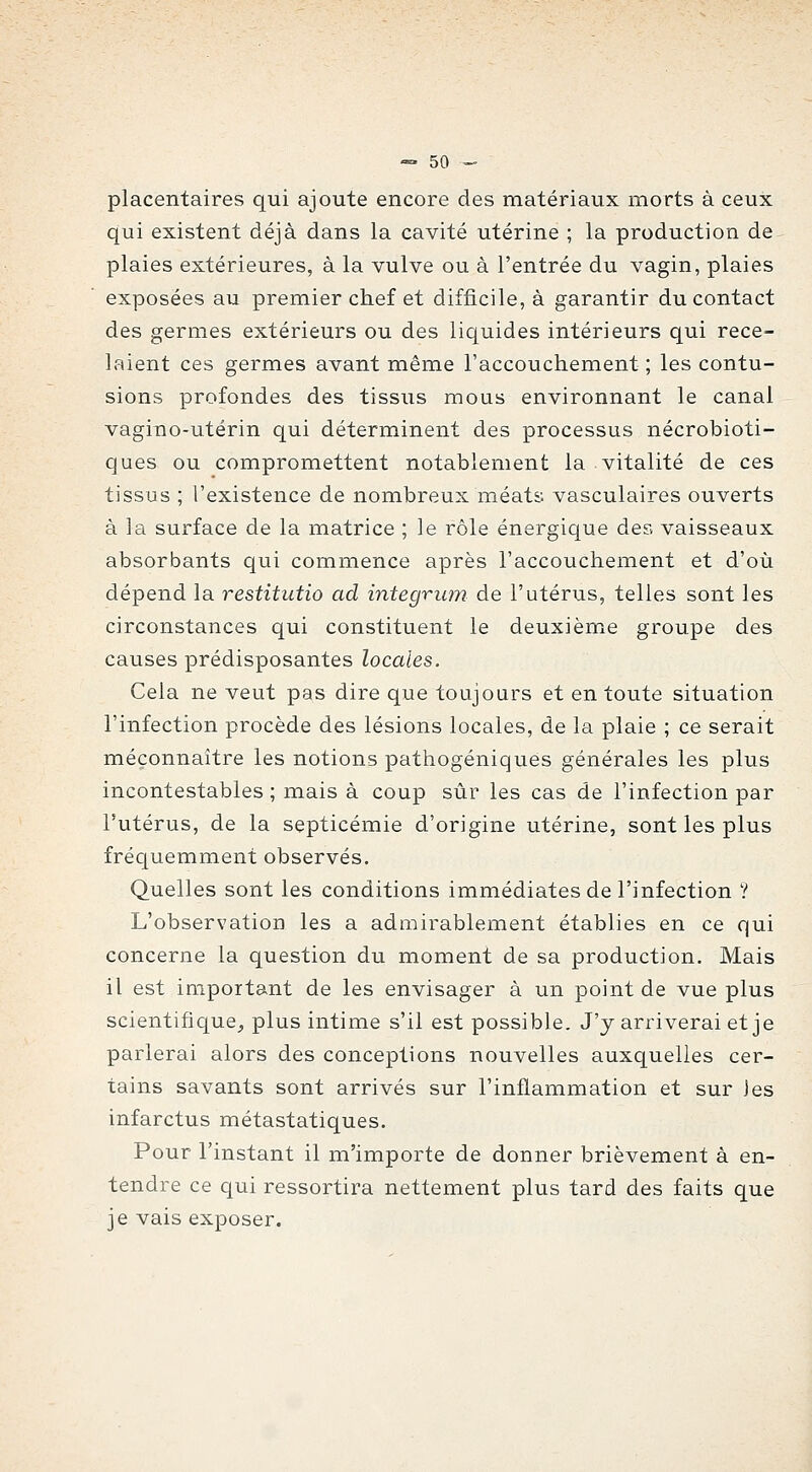 placentaires qui ajoute encore des matériaux morts à ceux qui existent déjà dans la cavité utérine ; la production de plaies extérieures, à la vulve ou à l'entrée du vagin, plaies exposées au premier chef et difficile, à garantir du contact des germes extérieurs ou des liquides intérieurs qui rece- laient ces germes avant même l'accouchement ; les contu- sions profondes des tissus mous environnant le canal vagino-utérin qui déterminent des processus nécrobioti- ques ou compromettent notablement la vitalité de ces tissus ; l'existence de nombreux méats vasculaires ouverts à la surface de la matrice ; le rôle énergique des vaisseaux absorbants qui commence après l'accouchement et d'où dépend la restitutio ad integriim de l'utérus, telles sont les circonstances qui constituent le deuxième groupe des causes prédisposantes locales. Cela ne veut pas dire que toujours et en toute situation l'infection procède des lésions locales, de la plaie ; ce serait méconnaître les notions pathogéniques générales les plus incontestables ; mais à coup sûr les cas de l'infection par l'utérus, de la septicémie d'origine utérine, sont les plus fréquemment observés. Quelles sont les conditions immédiates de l'infection ? L'observatioD les a admirablement établies en ce qui concerne la question du moment de sa production. Mais il est important de les envisager à un point de vue plus scientifique^ plus intime s'il est possible. J'y arriverai et je parlerai alors des conceptions nouvelles auxquelles cer- tains savants sont arrivés sur l'inflammation et sur les infarctus métastatiques. Pour l'instant il m'importe de donner brièvement à en- tendre ce qui ressortira nettement plus tard des faits que je vais exposer.