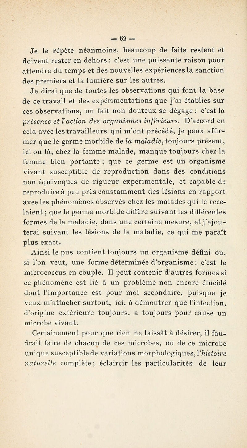 Je le répète néanmoins, beaucoup de faits restent et doivent rester en dehors : c'est une puissante raison pour attendre du temps et des nouvelles expériences la sanction des premiers et la lumière sur les autres. Je dirai que de toutes les observations qui font la base de ce travail et des expérimentations que j'ai établies sur ces observations, un fait non douteux se dégage : c'est la présence et Vaction des organismes inférieurs. D'accord en cela avec les travailleurs qui m'ont précédé, je peux affir- mer que le germe morbide de la maladie, toujours présent, ici ou là, chez la femme malade, manque toujours chez la femme bien portante ; que ce germe est un organisme vivant susceptible de reproduction dans des conditions non équivoques de rigueur expérimentale, et capable de reproduire à peu près constamment des lésions en rapport avee les phénomènes observés chez les malades qui le rece- laient; que le germe morbide diffère suivant les différentes formes de la maladie, dans une certaine mesure, et j'ajou- terai suivant les lésions de la maladie, ce qui me paraît plus exact. Ainsi le pus contient toujours un organisme défini ou, si l'on veut, une forme déterminée d'organisme : c'est le micrococcus en couple. Il peut contenir d'autres formes si ce phénomène est lié à un problème non encore élucidé dont l'importance est pour moi secondaire, puisque je veux m'attacher surtout, ici, à démontrer que l'infection, d'origine extérieure toujours, a toujours pour cause un microbe vivant. Certainement pour que rien ne laissât à désirer, il fau- drait faire de chacun de ces microbes, ou de ce microbe unique susceptible de variations morphologiques, l'/i/sfoire naturelle complète ; éclaircir les particularités de leur