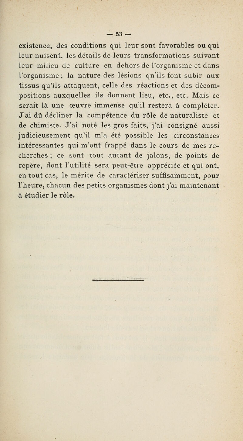 existence, des conditions qui leur sont favorables ou qui leur nuisent, les détails de leurs transformations suivant leur milieu de culture en dehors de l'organisme et dans l'organisme ; la nature des lésions qu'ils font subir aux tissus qu'ils attaquent, celle des réactions et des décom- positions auxquelles ils donnent lieu, etc., etc. Mais ce serait là une œuvre immense qu'il restera à compléter. J'ai dû décliner la compétence du rôle de naturaliste et de chimiste. J'ai noté les gros faits, j'ai consigné aussi judicieusement qu'il m'a été possible les circonstances intéressantes qui m'ont frappé dans le cours de mes re- cherches ; ce sont tout autant de jalons, de points de repère, dont l'utilité sera peut-être appréciée et qui ont, en tout cas, le mérite de caractériser suffisamment, pour l'heure, chacun des petits organismes dont j'ai maintenant à étudier le rôle.