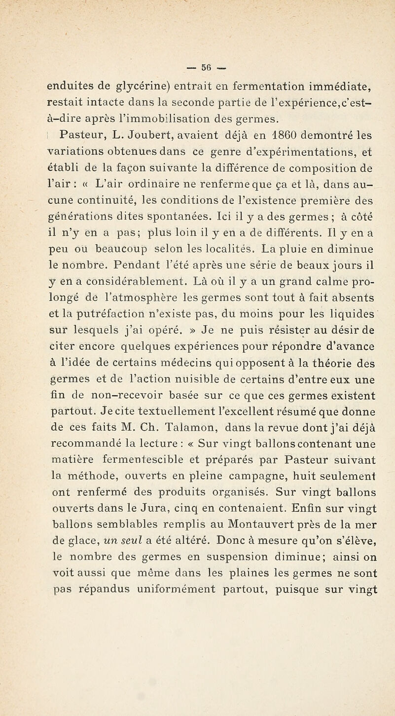 enduites de glycérine) entrait en fermentation immédiate, restait intacte dans la seconde partie de l'expérience,c'est- à-dire après l'immobilisation des germes, i Pasteur, L. Joubert, avaient déjà en 1860 démontré les variations obtenues dans ce genre d'expérimentations, et établi de la façon suivante la différence de composition de l'air : « L'air ordinaire ne renferme que ça et là, dans au- cune continuité, les conditions de l'existence première des générations dites spontanées. Ici il y a des germes ; à côté il n'y en a pas; plus loin il y en a de différents. Il y en a peu ou beaucoup selon les localités. La pluie en diminue le nombre. Pendant l'été après une série de beaux jours il y en a considérablement. Là où il y a un grand calme pro- longé de l'atmosphère les germes sont tout à fait absents et la putréfaction n'existe pas, du moins pour les liquides sur lesquels j'ai opéré. » Je ne puis résister au désir de citer encore quelques expériences pour répondre d'avance à l'idée de certains médecins qui opposent à la théorie des germes et de l'action nuisible de certains d'entre eux une fin de non-recevoir basée sur ce que ces germes existent partout. Je cite textuellement l'excellent résumé que donne de ces faits M. Ch. Talamon, dans la revue dont j'ai déjà recommandé la lecture : « Sur vingt ballons contenant une matière fermentescible et préparés par Pasteur suivant la méthode, ouverts en pleine campagne, huit seulement ont renfermé des produits organisés. Sur vingt ballons ouverts dans le Jura, cinq en contenaient. Enfin sur vingt ballons semblables remplis au Montauvert près de la mer de glace, un seul a été altéré. Donc à mesure qu'on s'élève, le nombre des germes en suspension diminue; ainsi on voit aussi que même dans les plaines les germes ne sont pas répandus uniformément partout, puisque sur vingt