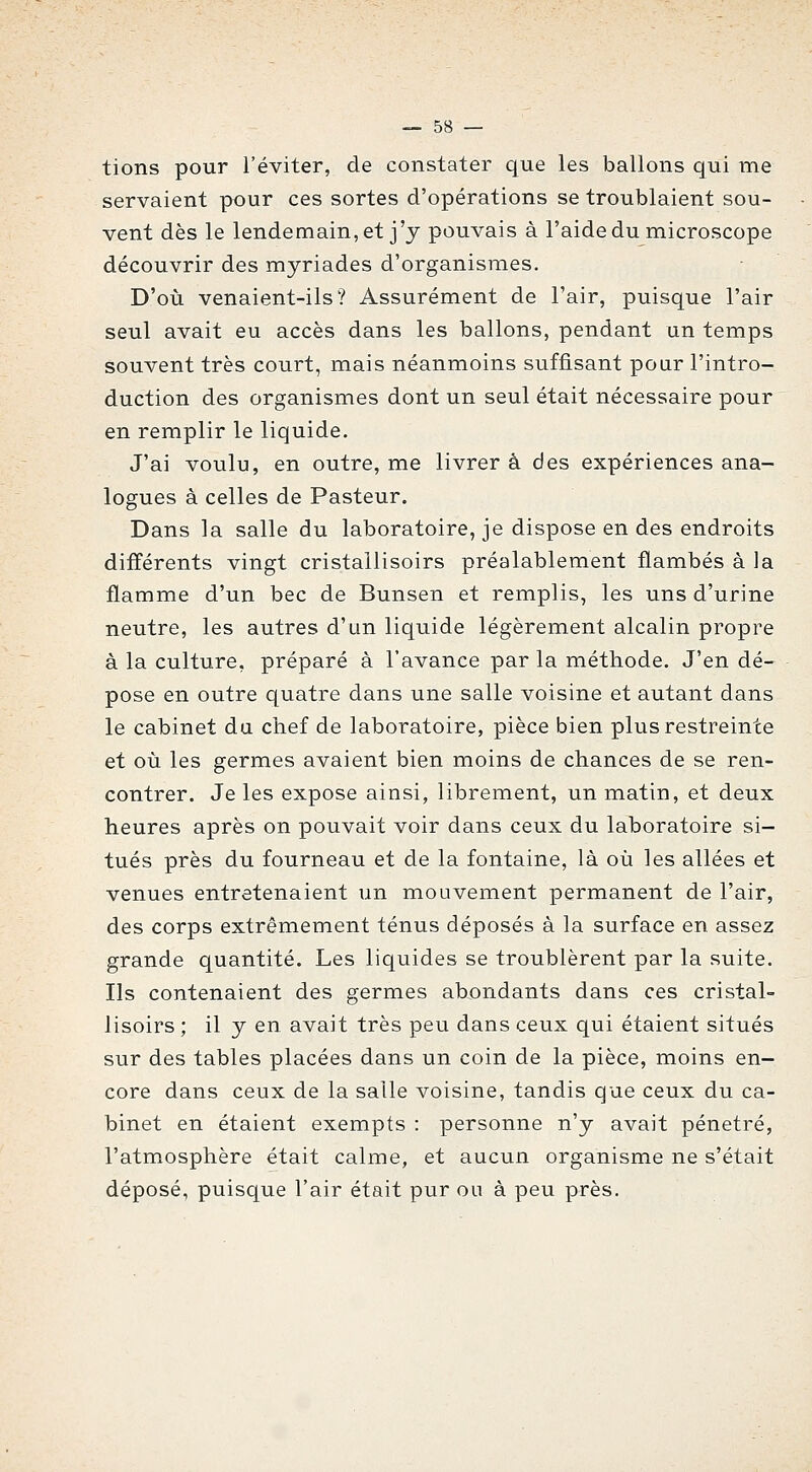 tions pour l'éviter, de constater que les ballons qui me servaient pour ces sortes d'opérations se troublaient sou- vent dès le lendemain, et j'y pouvais à l'aide du microscope découvrir des myriades d'organismes. D'où venaient-ils? Assurément de l'air, puisque l'air seul avait eu accès dans les ballons, pendant un temps souvent très court, mais néanmoins suffisant poar l'intro- duction des organismes dont un seul était nécessaire pour en remplir le liquide. J'ai voulu, en outre, me livrer à des expériences ana- logues à celles de Pasteur. Dans la salle du laboratoire, je dispose en des endroits différents vingt cristallisoirs préalablement flambés à la flamme d'un bec de Bunsen et remplis, les uns d'urine neutre, les autres d'un liquide légèrement alcalin propre à la culture, préparé à l'avance par la méthode. J'en dé- pose en outre quatre dans une salle voisine et autant dans le cabinet du chef de laboratoire, pièce bien plus restreinte et où les germes avaient bien moins de chances de se ren- contrer. Je les expose ainsi, librement, un matin, et deux heures après on pouvait voir dans ceux du laboratoire si- tués près du fourneau et de la fontaine, là où les allées et venues entretenaient un mouvement permanent de l'air, des corps extrêmement ténus déposés à la surface en assez grande quantité. Les liquides se troublèrent par la suite. Ils contenaient des germes abondants dans ces cristal- lisoirs ; il y en avait très peu dans ceux qui étaient situés sur des tables placées dans un coin de la pièce, moins en- core dans ceux de la salle voisine, tandis que ceux du ca- binet en étaient exempts : personne n'y avait pénétré, l'atmosphère était calme, et aucun organisme ne s'était déposé, puisque l'air était pur ou à peu près.