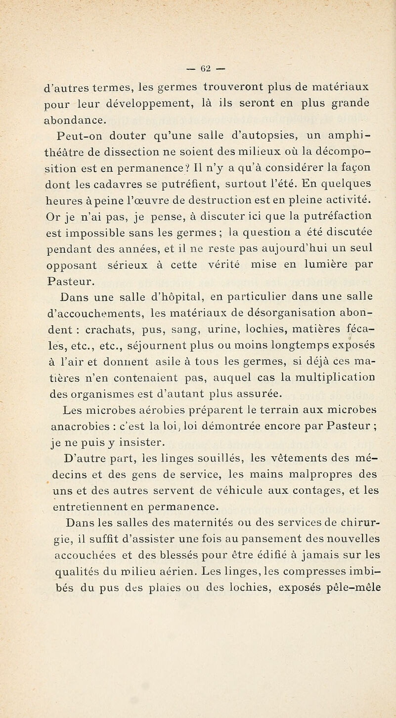 d'autres termes, les germes trouveront plus de matériaux pour leur développement, là ils seront en plus grande abondance. Peut-on douter qu'une salle d'autopsies, un amphi- théâtre de dissection ne soient des milieux où la décompo- sition est en permanence? Il n'y a qu'à considérer la façon dont les cadavres se putréfient, surtout l'été. En quelques heures àpeine l'œuvre de destruction est en pleine activité. Or je n'ai pas, je pense, à discuter ici que la putréfaction est impossible sans les germes; la question a été discutée pendant des années, et il ne reste pas aujourd'hui un seul opposant sérieux à cette vérité mise en lumière par Pasteur. Dans une salle d'hôpital, en particulier dans une salle d'accouchements, les matériaux de désorganisation abon- dent : crachats, pus, sang, urine, lochies, matières féca- les, etc., etc., séjournent plus ou moins longtemps exposés à l'air et donnent asile à tous les germes, si déjà ces ma- tières n'en contenaient pas, auquel cas la multiplication des organismes est d'autant plus assurée. Les microbes aérobies préparent le terrain aux microbes anacrobies : c'est la loi, loi démontrée encore par Pasteur ; je ne puis y insister. D'autre part, les linges souillés, les vêtements des mé- decins et des gens de service, les mains malpropres des uns et des autres servent de véhicule aux contages, et les entretiennent en permanence. Dans les salles des maternités ou des services de chirur- gie, il suffit d'assister une fois au pansement des nouvelles accouchées et des blessés pour être édifié à jamais sur les qualités du milieu aérien. Les linges, les compresses imbi- bés du pus des plaies ou des lochies, exposés pêle-mêle