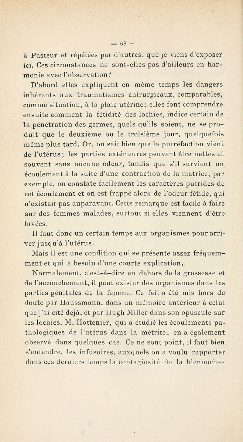 à Pasteur et répétées par d'autres, que je viens d'exposer ici. Ces circonstances ne sont-elles pas d'ailleurs en har- monie avec l'observation? D'abord elles expliquent en même temps les dangers inhérents aux traumatismes chirurgicaux, comparables, comme situation, à la plaie utérine; elles font comprendre ensuite comment la fétidité des lochies, indice certain de la pénétration des germes, quels qu'ils soient, ne se pro- duit que le deuxième ou le troisième jour, quelquefois même plus tard. Or, on sait bien que la putréfaction vient de l'utérus; les parties extérieures peuvent être nettes et souvent sans aucune odeur, tandis que s'il survient un écoulement à la suite d'une contraction de la matrice, par exemple, on constate facilement les caractères putrides de cet écoulement et on est frappé alors de l'odeur fétide, qui n'existait pas auparavant. Cette remarque est facile à faire sur des femmes malades, surtout si elles viennent d'être lavées. Il faut donc un certain temps aux organismes pour arri- ver jusqu'à l'utérus. Mais il est une condition qui se présente assez fréquem- ment et qui a besoin d'une courte explication. Normalement, c'est-à-dire en dehors de la grossesse et de l'accouchement, il peut exister des organismes dans les parties génitales de la femme. Ce fait a été mis hors de doute par Haussmann, dans un mémoire antérieur à celui que j'ai cité déjà, et par Hugh Miller dans son opuscule sur les lochies. M. Hottenier, qui a étudié les écoulements pa- thologiques de l'utérus dans la métrite, en a également observé dans quelques cas. Ce ne sont point, il faut bien s'entendre, les infusoires, auxquels on a voulu rapporter dans ces derniers temps la contagiosité de la blennorha-