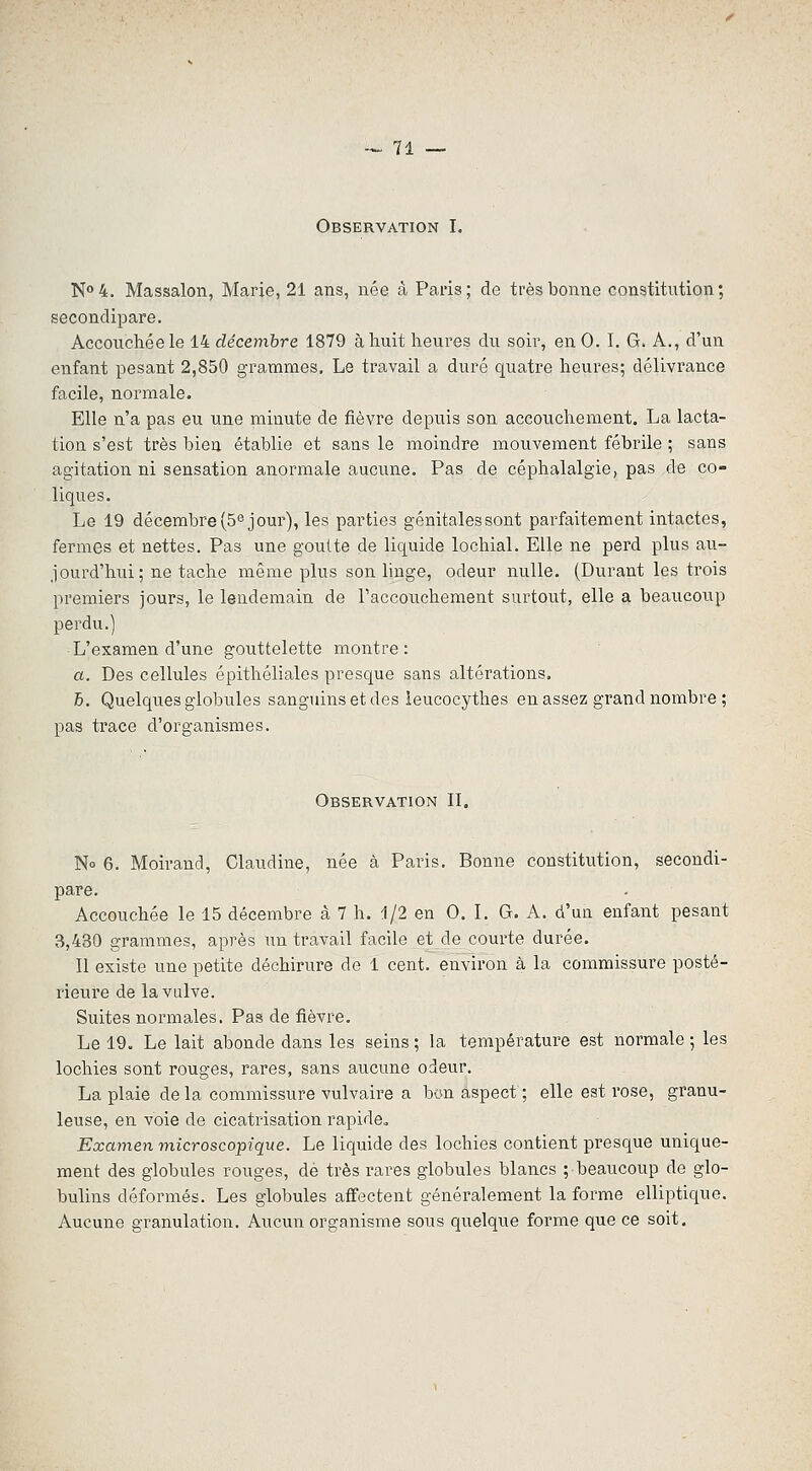 Observation I. N°4. Massalon, Marie, 21 ans, née â Paris; de très bonne constitution; secondipare. Accouchée le 14 décembre 1879 à huit heures du soir, en 0. I. G. A., d'un enfant pesant 2,850 grammes. Le travail a duré quatre heures; délivrance facile, normale. Elle n'a pas eu une minute de fièvre depuis son accouchement. La lacta- tion s'est très bien établie et sans le moindre mouvement fébrile ; sans agitation ni sensation anormale aucime. Pas de céphalalgie, pas de co- liques. Le 19 décembre (Séjour), les parties génitalessont parfaitement intactes, fermes et nettes. Pas une goutte de liquide lochial. Elle ne perd plus au- jourd'hui; ne tache même plus son linge, odeur nulle. (Durant les trois premiers jours, le lendemain de raccoiichement surtout, elle a beaucoup perdu.) L'examen d'une gouttelette montre: a. Des cellules épithéliales presque sans altérations. 5. Quelques globules sanguins et des ieucocythes en assez grand nombre ; pas trace d'organismes. Observation II. No 6. Moirand, Claudine, née à Paris. Bonne constitution, secondi- pare. Accouchée le 15 décembre à 7 h. i/2 en 0. I. G. A. d'un enfant pesant 3,430 grammes, après un travail facile et de courte durée. Il existe une petite déchirure de 1 cent, environ à la commissure posté- rieure de la vulve. Suites normales. Pas de fièvre. Le 19. Le lait abonde dans les seins ; la température est normale ; les lochies sont rouges, rares, sans aucune odeur. La plaie delà commissure vulvaire a bon aspect ; elle est rose, granu- leuse, en voie de cicatrisation rapide,. Examen microscopique. Le liquide des lochies contient presque unique- ment des globules rouges, de très rares globules blancs ; beaucoup de glo- bulins déformés. Les globules affectent généralement la forme elliptique. Aucune granulation. Aucun organisme sous quelque forme que ce soit.