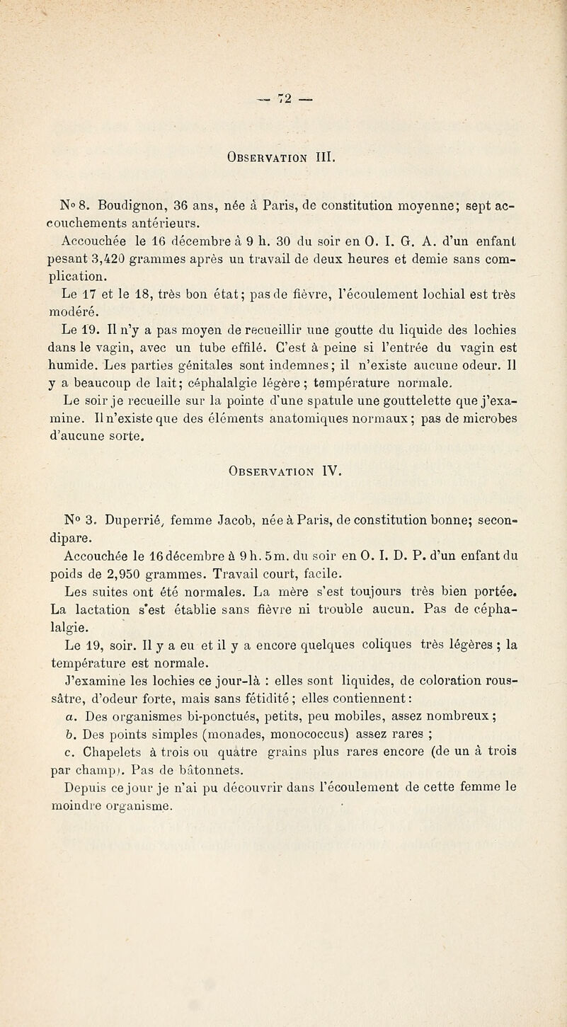 Observation III. No 8. Boudignon, 36 ans, née à Paris, de constitution moyenne; sept ac- couchements antérieurs. Accouchée le 16 décembre â 9 h. 30 du soir en 0. I. G. A. d'un enfant pesant 3,420 grammes après un travail de deux heures et demie sans com- plication. Le 17 et le 18, très bon état; pas de fièvre, l'écoulement lochial est très modéré. Le 19. Il n'y a pas moyen de recueillir une goutte du liquide des lochies dans le vagin, avec un tube effilé. C'est à peine si l'entrée du vagin est humide. Les parties génitales sont indemnes; il n'existe aucune odeur. 11 y a beaucoup de lait; céphalalgie légère; température normale. Le soir je recueille sur la pointe d'une spatule une gouttelette que j'exa- mine. Il n'existe que des éléments anatomiques normaux ; pas de microbes d'aucune sorte. Observation IV. N° 3. Duperrié, femme Jacob, née à Paris, de constitution bonne; secon- dipare. Accouchée le 16décembre à 9 h. 5m. du soir en 0. I. D. P. d'un enfant du poids de 2,950 grammes. Travail court, facile. Les suites ont été normales. La mère s'est toujours très bien portée. La lactation s'est établie sans fièvre ni trouble aucun. Pas de cépha- lalgie. Le 19, soir. Il y a eu et il y a encore quelques coliques très légères ; la température est normale. J'examine les lochies ce jour-là : elles sont liquides, de coloration rous- sâtre, d'odeur forte, mais sans fétidité ; elles contiennent : a. Des organismes bi-ponctués, petits, peu mobiles, assez nombreux ; h. Des points simples (monades, monococcus) assez rares ; c. Chapelets à trois ou quatre grains plus rares encore (de un â trois par champ). Pas de bâtonnets. Depuis ce jour je n'ai pu découvrir dans l'écoulement de cette femme le moindre organisme.