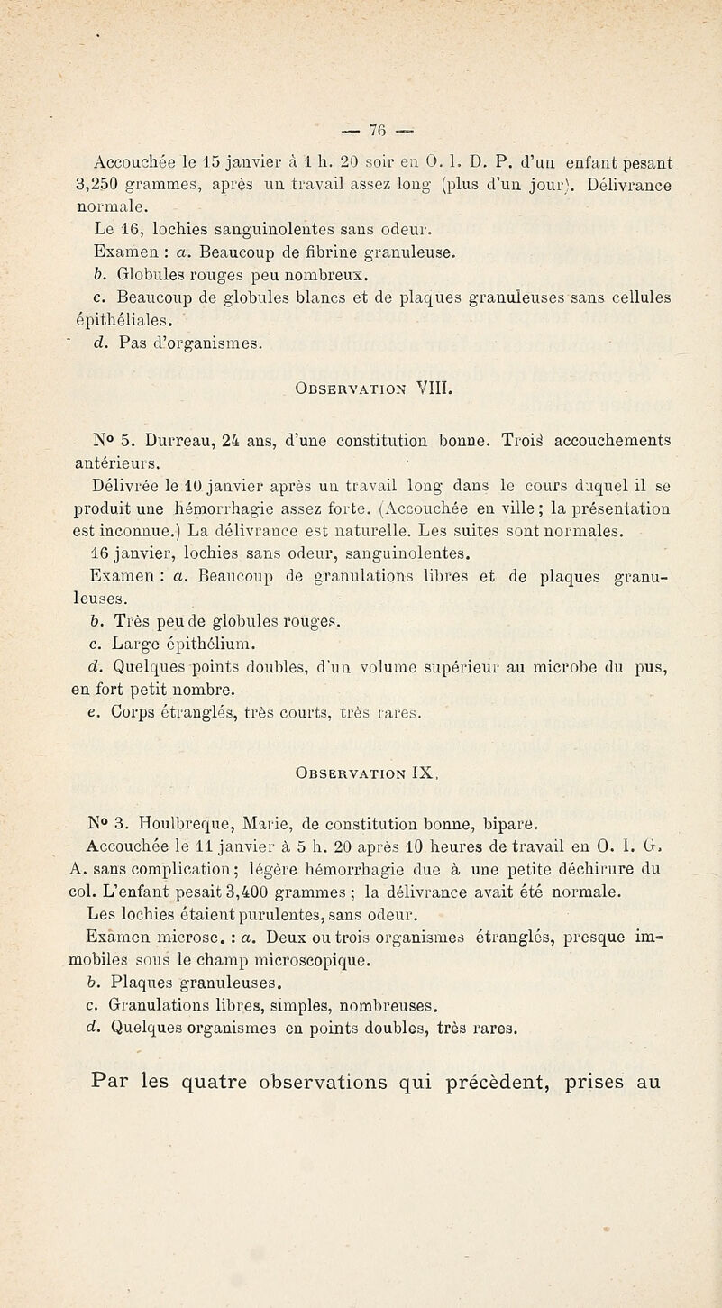 Accouchée le 15 janvier à 1 h. 20 soir en 0. 1. D. P. d'un enfant pesant 3,250 grammes, après un travail assez long (plus d'un jour). Délivrance normale. Le 16, lochies sanguinolentes sans odeur. Examen : a. Beaucoup de fibrine granuleuse. b. Globules rouges peu nombreux. c. Beaucoup de globules blancs et de plaques granuleuses sans cellules épitliéliales. d. Pas d'organismes. Observation VIII. N» 5. Durreau, 24 ans, d'une constitution bonne. Troi^ accouchements antérieurs. Délivrée le 10 janvier après un travail long dans le cours duquel il se produit une hémorrhagie assez forte. (Accouchée en ville; la présentation est inconnue.) La délivrance est naturelle. Les suites sont normales. 16 janvier, lochies sans odeur, sanguinolentes. Examen : a. Beaucoup de granulations libres et de plaques granu- leuses. b. Très peu de globules rouges. c. Large épithélium. d. Quelques points doubles, d'ua volume supérieur au microbe du pus, en fort petit nombre. e. Corps étranglés, très courts, très rares. Observation IX, ]S° 3. Houlbreque, Marie, de constitution bonne, bipare. Accouchée le 11 janvier à 5 h. 20 après lO heures de travail en 0. 1. G, A. sans complication ; légère hémorrhagie due à une petite déchirure du col. L'enfant pesait 3,400 grammes ; la délivrance avait été normale. Les lochies étaient purulentes, sans odeur. Examen microsc. : a. Deux ou trois organismes étranglés, presque im- mobiles sous le champ microscopique. h. Plaques granuleuses. c. Granulations libres, simples, nombreuses. d. Quelques organismes en points doubles, très rares. Par les quatre observations qui précèdent, prises au