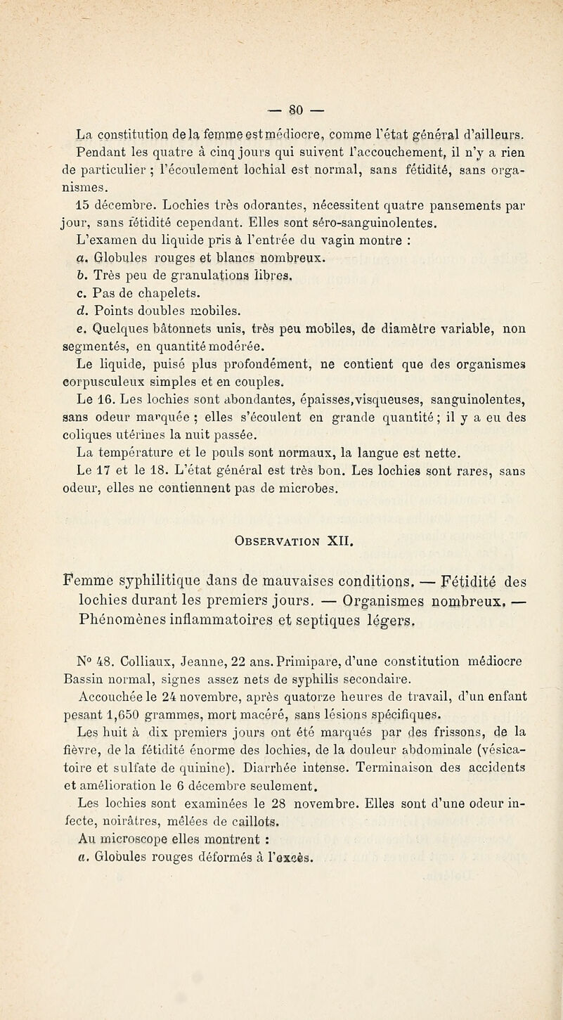 La constitution de la fêBUDe est médiocre, comme l'état général d'ailleurs. Pendant les quatre â cinq jours qui suivent l'accouchement, il n'y a rien de particulier ; l'écoulement lochial est normal, sans fétidité, sans orga- nismes. 15 décembre. Lochies très odorantes, nécessitent quatre pansements par jour, sans fétidité cependant. Elles sont séro-sanguinolentes. L'examen du liquide pris à l'entrée du vagin montre : a. Globules rouges et blancs nombreux. b. Très peu de granulations libres, c. Pas de chapelets. d. Points doubles mobiles. e. Quelques bâtonnets unis, très peu mobiles, de diamètre variable, non segmentés, en quantité modérée. Le liquide, puisé plus profondément, ne contient que des organismes corpusculeux simples et en couples. Le 16. Les lochies sont abondantes, épaisses,visqueuses, sanguinolentes, sans odeur mai'quée ; elles s'écoulent en grande quantité ; il y a eu des coliques utérines la nuit passée. La température et le pouls sont normaux, la langue est nette. Le 17 et le 18. L'état général est très bon. Les lochies sont rares, sans odeur, elles ne contiennent pas de microbes. Observation XII. Femme syphilitique dans de mauvaises conditions. — Fétidité des lochies durant les premiers jours, — Organismes noinhreux. — Phénomènes inflammatoires et septiques légers. N° 48. Colliaux, Jeanne, 22 ans. Primipare, d'une constitution médiocre Bassin normal, signes assez nets de syphilis secondaire. Accouchée le 24 novembre, après quatorze heures de travail, d'un enfant pesant 1,650 grammes, mort macéré, sans lésions spécifiques. Les huit à dix premiers jours ont été marqués par des frissons, de la fièvre, de la fétidité énorme des lochies, de la douleur abdominale (vésica- toire et sulfate de quinine). Diarrhée intense. Terminaison des accidents et amélioration le 6 décembre seulement. Les lochies sont examinées le 28 novembre. Elles sont d'une odeur in- fecte, noirâtres, mêlées de caillots. Au microscope elles montrent : a. Globules rouges déformés â l'ôxsès.