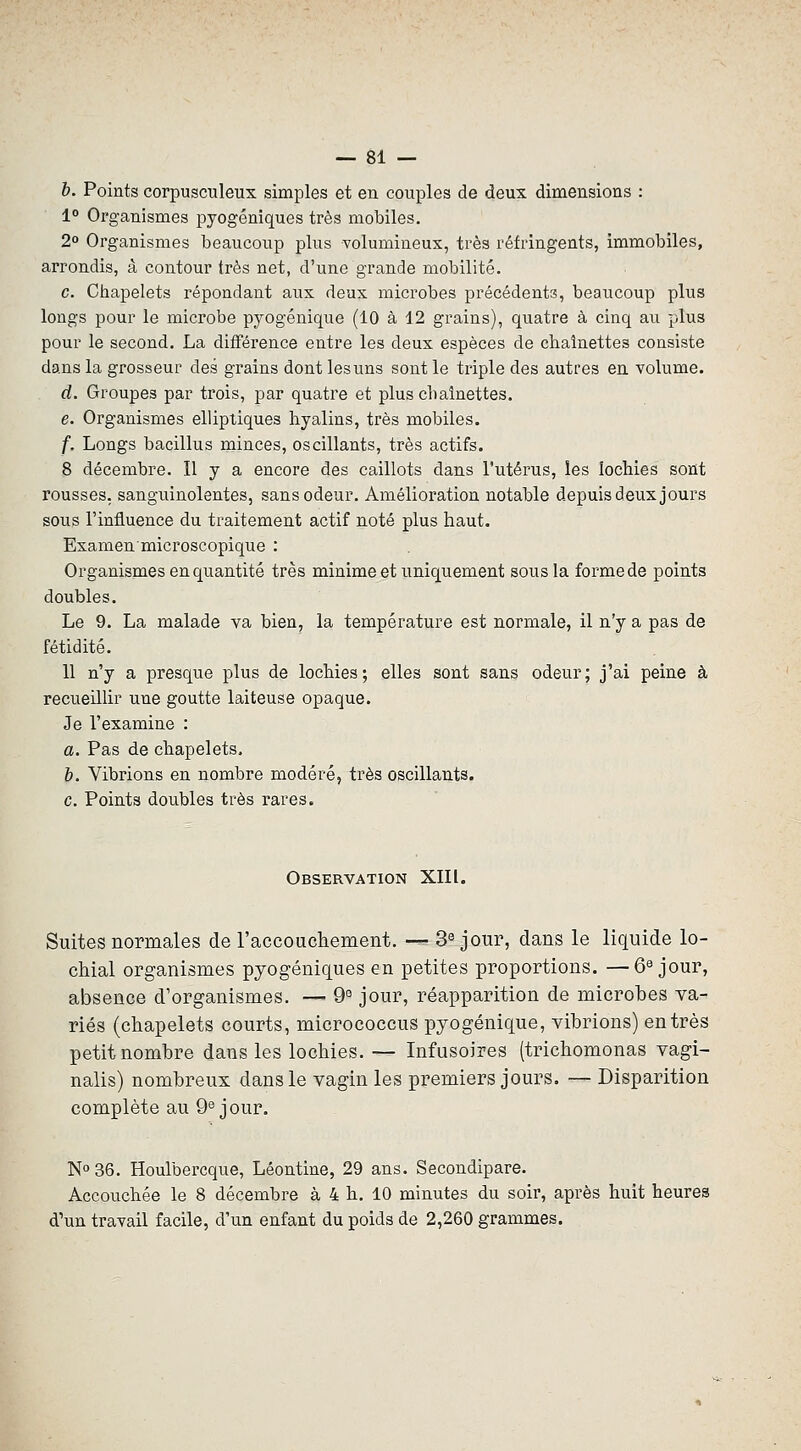 b. Points corpusculeux simples et en couples de deux dimensions : 1° Organismes pyogéniques très mobiles. 2° Organismes beaucoup plus volumineux, très réfringents, immobiles, arrondis, à contour très net, d'une grande mobilité. c. Chapelets répondant aux deux microbes précédents, beaucoup plus longs pour le microbe pyogénique (10 à 12 grains), quatre à cinq au plus pour le second. La différence entre les deux espèces de chaînettes consiste dans la grosseur des grains dont lesuns sont le triple des autres en volume. d. Groupes par trois, par quatre et plus cbaînettes. e. Organismes elliptiques hyalins, très mobiles. f. Longs bacillus minces, oscillants, très actifs. 8 décembre. Il y a encore des caillots dans l'utérus, les îoehies sont rousses, sanguinolentes, sans odeur. Amélioration notable depuis deux jours sous l'influence du traitement actif noté plus haut. Examen microscopique : Organismes en quantité très minime et uniquement sous la forme de points doubles. Le 9. La malade va bien, la température est normale, il n'y a pas de fétidité. 11 n'y a presque plus de lochies; elles sont sans odeur; j'ai peine à recueillir une goutte laiteuse opaque. Je l'examine : a. Pas de chapelets. b. Vibrions en nombre modéré, très oscillants. c. Points doubles très rares. Observation XIII. Suites normales de raccoucliement. — 3® jour, dans le liquide lo- cMal organismes pyogéniques en petites proportions. —6^ jour, absence d'organismes. — 9° jour, réapparition de microbes va- riés (chapelets courts, micrococcus pyogénique, vibrions) entrés petit nombre dans les lochies. — Infusoires (trichomonas vagi- nalis) nombreux dans le vagin les premiers jours. — Disparition complète au 9® jour. No 36. Houlbercque, Lêontine, 29 ans. Secondipare. Accouchée le 8 décembre à 4 h. 10 minutes du soir, après huit heures d'un travail facile, d'un enfant du poids de 2,260 grammes.