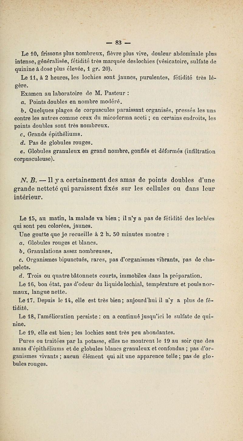 Le 10, frissons plus nombreux, fièvre plus vive, douleur abdominale plus intense, gêoéralisée, fétidité très marquée des lochies (vésicatoire, sulfate de quinine à dose plus élevée, 1 gr. 20). Le 11, à 2 heures, les lochies sont jaunes, purulentes, fétidité très lé- gère. Examen au laboratoire de M. Pasteur : a. Points doubles en nombre modéré. h. Quelques plages de corpuscules paraissant organisés, pressés les uns contre les autres comme ceux du micoderma aceti ; en certains endroits, les points doubles sont très nombreux. c. Grands épithéliums. d. Pas de globules rouges. e. Globules granuleux en grand nombre, gonflés et déformés (infiltration eorpusculeuse). N.B. — Il y a certainement des amas de points doubles d'une grande netteté qui paraissent fixés sur les cellules ou dans leur intérieur. Le 15, au matin, la malade va bien ; il n'y a pas de fétidité des lochies qui sont peu colorées, jaunes. Une goutte que je recueille à 2 h. 50 minutes montre : a. Globules rouges et blancs. b. Granulations assez nombreuses. c. Organismes bipunctués, rares, pas d'organismes vibrants, pas de cha- pelets. d. Trois ou quatre bâtonnets courts, immobiles dans la préparation. Le 16, bon état, pas d'odeur du liquide lochial, température et pouls nor- maux, langue nette. Le 17. Depuis le 14, elle est très bien; aujourd'hui il n'y a plus de fé- tidité. Le 18, l'amélioration persiste : on a continué jusqu'ici le sulfate de qui- nine. Le 19, elle est bien ; les lochies sont très peu abondantes. Pures ou traitées par la potasse, elles ne montrent le 19 au soir que des amas d'épithéliums et de globules blancs granuleux et confondus ; pas d'or- ganismes vivants ; aucun élément qui ait une apparence telle ; pas de glo- bules rouges.