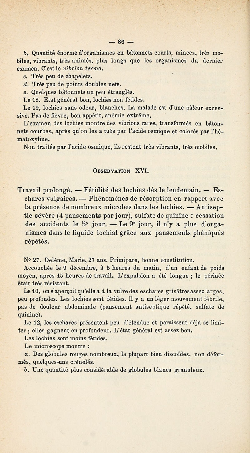 b. Quantité énorme d'organismes en bâtonnets courts, minces, très mo- biles, vibrants, très animés, plus longs que les organismes du dernier examen. C'est le vibrion termo, c. Très peu de chapelets. d. Très peu de points doubles nets. e. Quelques bâtonnets un peu étranglés. Le 18. Etat général bon, lochies non fétides. Le 19, lochies sans odeur, blanches. La malade est d'une pâleur exces- sive. Pas de fièvre, bon appétit, anémie extrême. L'examen des lochies montre des vibrions rares, transformés en bâton- nets courbes, après qu'on les a tués par l'acide osmique et colorés par l'hé- matoxyline. Non traités par l'acide osmique, ils restent très vibrants, très mobiles. Observation XVI. Travail prolongé. — Fétidité des lochies dès le lendemain. — Es- chares vulgaires. — Phénomènes de résorption en rapport avec la présence de nombreux microbes dans les lochies. — Antisep- tie sévère (4 pansements par jour), sulfate de quinine : cessation des accidents le 5° jour. — Le 9^ jour, il n'y a plus d'orga- nismes dans le liquide lochial grâce aux pansements phéniqués répétés. N» 27. Delème, Marie, 27 ans. Primipare, bonne constitution. Accouchée le 9 décembre, à 5 heures du matin, d'un enfant de poids moyen, après 15 heures de travail. L'expulsion a été longue ; le péi'inée était très résistant. Le 10, on s'aperçoit qu'elle a â la vulve des eschares grisâtres assez larges, peu profondes. Les lochies sont fétides. Il y a un léger mouvement fébrile, pas de douleur abdominale (pansement antiseptique répété, sulfate de quinine). Le 12, les eschares présentent peu d'étendue et paraissent déjà se limi- ter ; elles gagnent en profondeur. L'état général est assez bon. Les lochies sont moins fétides. Le microscope montre : a. Des gloDuIes rouges nombreux, la plupart bien discoïdes, non défor- més, quelques-uns crénelés. b. Une quantité plus considérable de globules blancs granuleux.