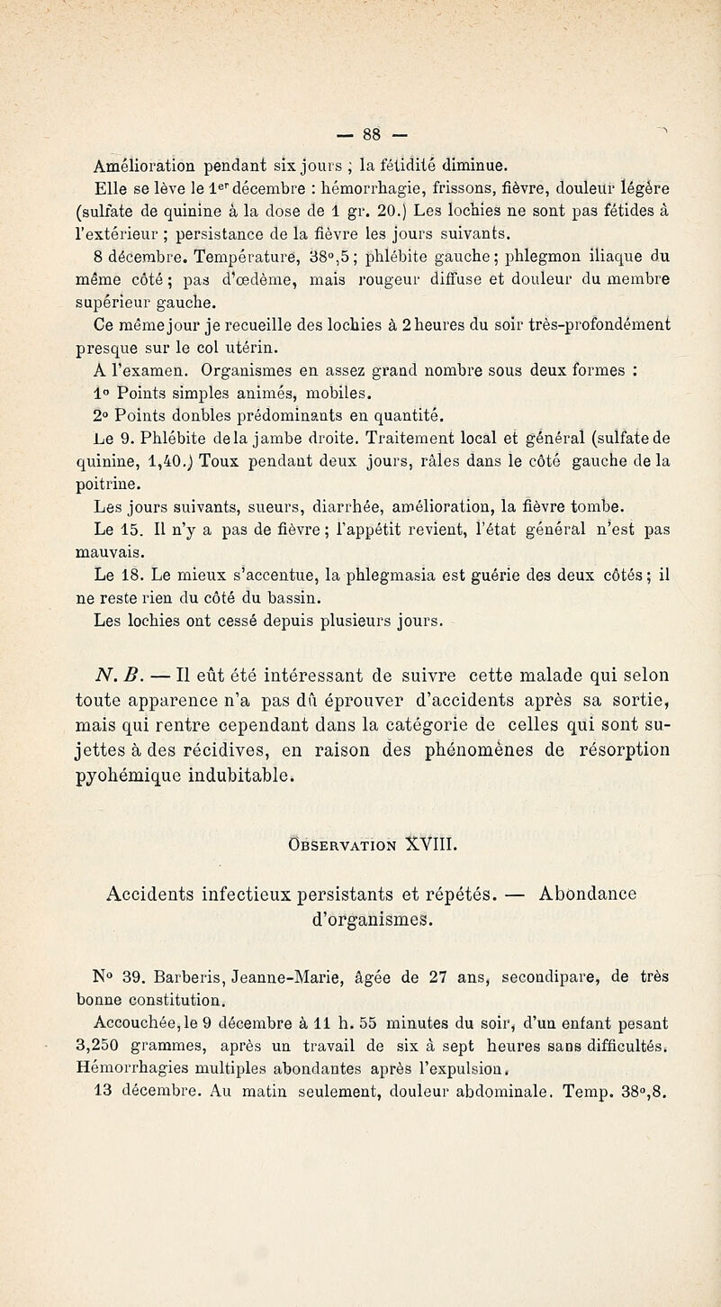 Amélioration pendant six jours ; la fétidité diminue. Elle se lève le 1^''décembre : hémorrhagie, frissons, fièvre, douleur légère (sulfate de quinine à la dose de 1 gr. 20.) Les locliîes ne sont pas fétides à l'extérieur ; persistance de la fièvre les jours suivants. 8 décembre. Température, 38°,5; phlébite gauche; phlegmon iliaqiie du même côté ; pas d'œdème, ïuais rougeur diffuse et douleur du membre supérieur gauche. Ce même jour je recueille des lochies à 2 heures du soir très-profondément presque sur le col utérin. A l'examen. Organismes en assez grand nombre sous deux formes : 1 Points simples animés, mobiles. 2° Points doubles prédominants en quantité. Le 9. Phlébite delà jambe droite. Traitement local et général (sulfate de quinine, 1,40.) Toux pendant deux jours, râles dans le côté gauche delà poitrine. Les jours suivants, sueurs, diarrhée, amélioration, la fièvre tombe. Le 15. Il n'y a pas de fièvre ; l'appétit revient, l'état général n'est pas mauvais. Le 18. Le mieux s'accentue, la phlegmasia est guérie des deux côtés ; il ne reste rien du côté du bassin. Les lochies ont cessé depuis plusieurs jours. - N. B. — Il eût été intéressant de suivre cette malade qui selon toute apparence n'a pas dû éprouver d'accidents après sa sortie, mais qui rentre cependant dans la catégorie de celles qui sont su- jettes à des récidives, en raison des phénomènes de résorption pyohémique indubitable. Observation XVIII. Accidents infectieux persistants et répétés. — Abondance d'organismes. N» 39. Barberis, Jeanne-Marie, âgée de 27 ans, secondipare, de très bonne constitution. Accouchée,le 9 décembre à 11 h. 55 minutes du soir, d'un enfant pesant 3,250 grammes, après un travail de six à sept heures sans difficultés. Hémorrhagies multiples abondantes après l'expulsion. 13 décembre. Au matin seulement, douleur abdominale. Temp. 38°,8.