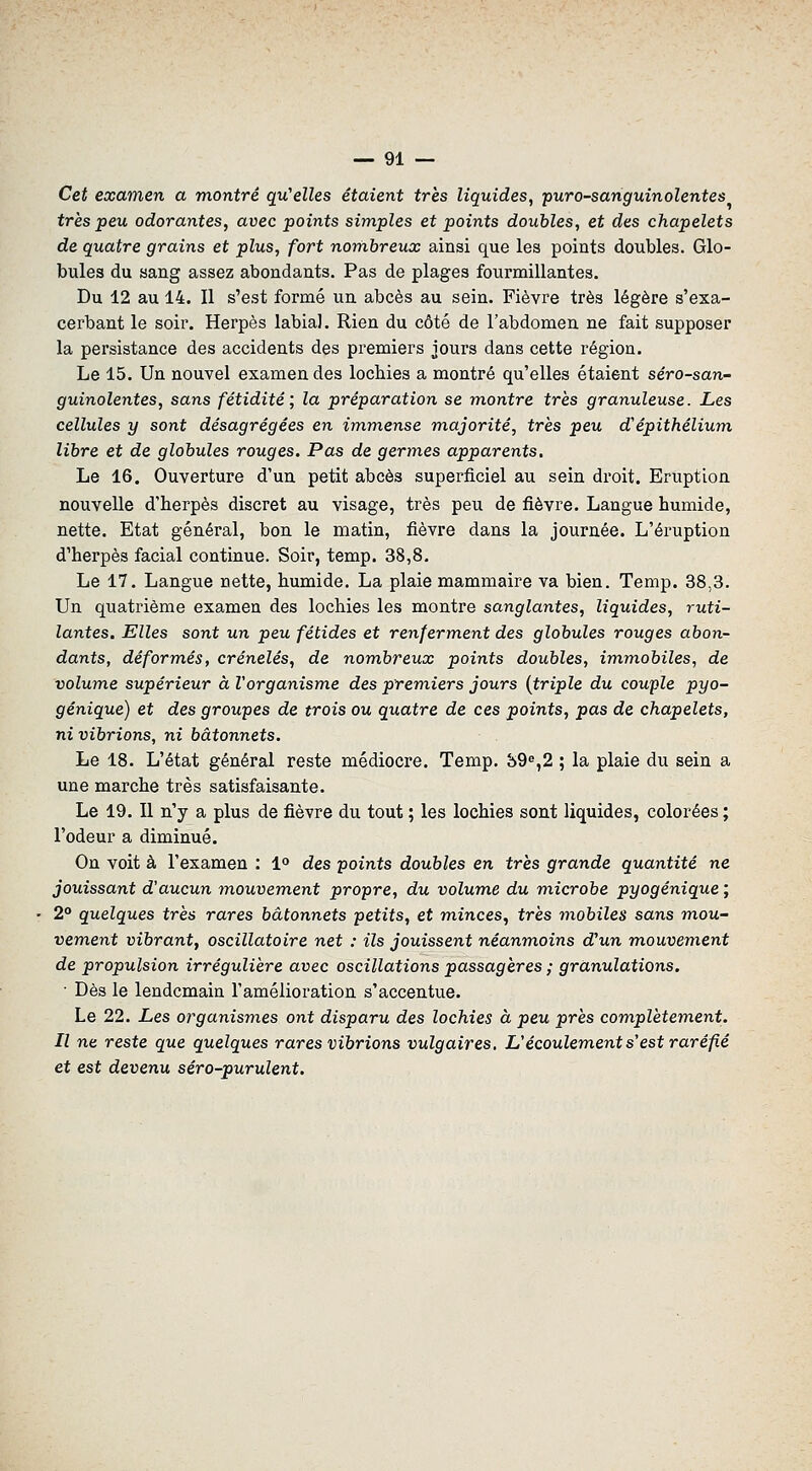 Cet examen a montré qu'elles étaient très liquides, puro-sariguinolentes très peu odorantes, avec points simples et points doubles, et des chapelets de quatre grains et plus, fort nombreux ainsi que les points doubles. Glo- bules du sang assez abondants. Pas de plages fourmillantes. Du 12 au 14. Il s'est formé un abcès au sein. Fièvre très légère s'exa- cerbant le soir. Herpès labial. Rien du côté de l'abdomen ne fait supposer la persistance des accidents des premiers jours dans cette région. Le 15. Un nouvel examendes lochies a montré qu'elles étaient séro-san- guinolentes, sans fétidité; la préparation se m.ontre très granuleuse. Les cellules y sont désagrégées en im,mense majorité, très peu d'épithélium libre et de globules rouges. Pas de germes apparents. Le 16. Ouverture d'un petit abcès superficiel au sein droit. Eruption nouvelle d'herpès discret au visage, très peu de fièvre. Langue humide, nette. Etat général, bon le matin, fièvre dans la journée. L'éruption d'herpès facial continue. Soir, temp. 38,8. Le 17. Langue nette, humide. La plaie mammaire va bien. Temp. 38,3. Un quatrième examen des lochies les montre sanglantes, liquides, ruti- lantes. Elles sont un peu fétides et renferment des globules rouges abon- dants, déformés, crénelés, de nombreux points doubles, immobiles, de volujne supérieur à l'organisme des premiers jours {triple du couple pyo- génique) et des groupes de trois ou quatre de ces points, pas de chapelets, ni vibrions, ni bâtonnets. Le 18. L'état général reste médiocre. Temp. 89^,2 ; la plaie du sein a une marche très satisfaisante. Le 19. Il n'y a plus de fièvre du tout ; les lochies sont liquides, colorées ; l'odeur a diminué. On voit à l'examen : 1° des points doubles en très grande quantité ne jouissant d'aucun mouvem.ent propre, du volume du m.icrobe pyogénique ; 2° quelques très rares bâtonnets petits, et minces, très mobiles sans mou- vem.ent vibrant, oscillatoire net : ils jouissent néanmoins d'un m,ouvement de propulsion irrégulière avec oscillations passagères ; granulations. ■ Dès le lendemain l'amélioration s'accentue. Le 22. Les organismes ont disparu des lochies à peu près complètement. Il ne reste que quelques rares vibrions vulgaires, L'écoulem,ent s'est raréfié et est devenu séro-purulent.