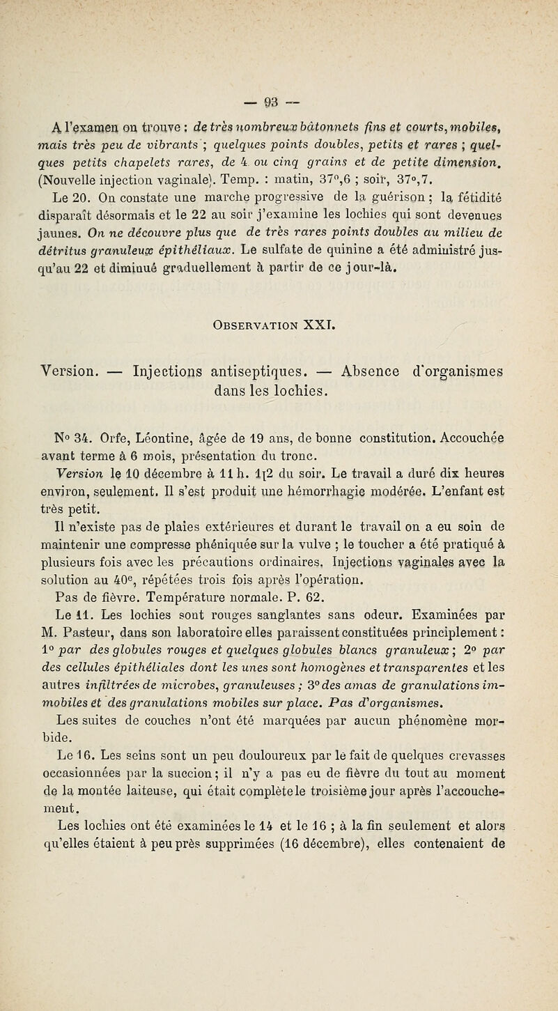 A l'examen on trouve ; de très 7iomhreux bâtonnets fins et courts, mobiles, mais très peu de vibrants ; quelques points doubles, petits et rares ; quel- ques petits chapelets rares, de 4, ou cinq grains et de petite dimension, (Nouvelle injection vaginale). Temp, : matin, 37,6 ; soii', 37°,7. Le 20. On constate une marche progressive de la guérison ; la fétidité disparaît désormais et le 22 au soir j'examine les lochies qui sont devenues jaunes. On ne découvre plus que de très rares points doubles au milieu de détritus granuleuse épithéliaux. Le sulfate de quinine a été administré jus- qu'au 22 et diminué graduellement à partir de ce jour-là. Observation XXT. Version. — Injections antiseptiques. — Absence d'organismes dans les lochies. No 34. Orfe, Léontine, âgée de 19 ans, de bonne constitution. Accouchée avant terme à 6 mois, présentation du tronc. Version le 10 décembre à 11 h. 1^2 du soir. Le travail a duré dix heures environ, seulement. Il s'est produit une hémorrliagie modérée. L'enfant est très petit. Il n'existe pas de plaies extérieures et durant le travail on a eu soin de maintenir une compresse phéniquée sur la vulve ; le toucher a été pratiqué à plusieurs fois avec les précautions ordinaires. Injections vaginales avec la solution au 40^, répétées trois fois après l'opération. Pas de fièvre. Température normale. P. 62. Le 11. Les lochies sont rouges sanglantes sans odeur. Examinées par M. Pasteur, dans son laboratoire elles paraissent constituées principlement : 1° par des globules rouges et quelques globules blancs granuleux] 2° par des cellules êpithéliales dont les unes sont homogènes et transparentes et les autres infiltrées de 7nicrobes, granuleuses : 3°des amas de granulations im,- m,obiles&t des granulations mobiles sur place. Pas d''organismes. Les suites de couches n'ont été marquées par aucun phénomène mor- bide. Le 16. Les seins sont un peu douloureux par le fait de quelques crevasses occasionnées par la succion ; il n'y a pas eu de fièvre du tout au moment de la montée laiteuse, qui était complète le troisième jour après l'accouche- ment. Les lochies ont été examinées le 14 et le 16 ; à la fin seulement et alors qu'elles étaient à peu près supprimées (16 décembre), elles contenaient de