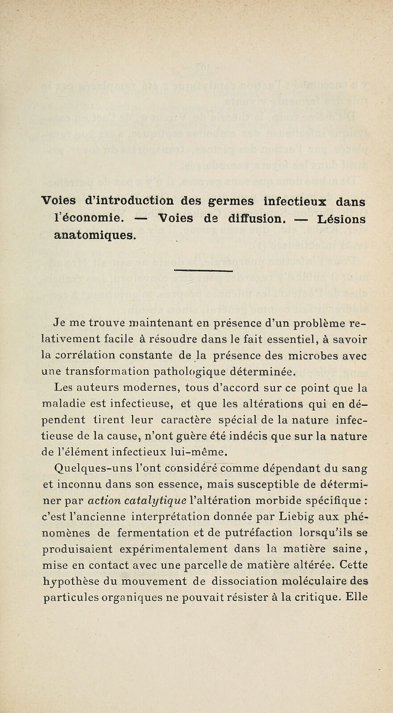 Voies d'introduction des germes infectieux dans l'économie. — Voies de diffusion. — Lésions anatomiques. Je me trouve maintenant en présence d'un problème re- lativement facile à résoudre dans le fait essentiel, à savoir la corrélation constante de la présence des microbes avec une transformation pathologique déterminée. Les auteurs modernes, tous d'accord sur ce point que la maladie est infectieuse, et que les altérations qui en dé- pendent tirent leur caractère spécial de la nature infec- tieuse de la cause, n'ont guère été indécis que sur la nature de l'élément infectieux lui-même. Quelques-uns l'ont considéré comme dépendant du sang et inconnu dans son essence, mais susceptible de détermi- ner par action catalytique l'altération morbide spécifique : c'est l'ancienne interprétation donnée par Liebig aux phé- nomènes de fermentation et de putréfaction lorsqu'ils se produisaient expérimentalement dans la matière saine, mise en contact avec une parcelle de matière altérée. Cette hypothèse du mouvement de dissociation moléculaire des particules organiques ne pouvait résister à la critique. Elle