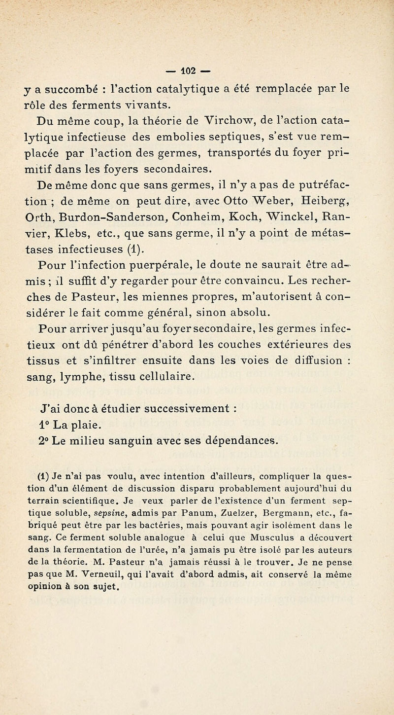 y a succombé : l'action catalytique a été remplacée par le rôle des ferments vivants. Du même coup, la théorie de Virchow, de l'action cata- lytique infectieuse des embolies septiques, s'est vue rem- placée par l'action des germes, transportés du foyer pri- mitif dans les foyers secondaires. De même donc que sans germes, il n'y a pas de putréfac- tion ; de même on peut dire, avec Otto Weber, Heiberg, Orth, Burdon-Sanderson, Conheim, Koch, Winckel, Ran- vier, Klebs, etc., que sans germe, il n'y a point de métas- tases infectieuses (1). Pour l'infection puerpérale, le doute ne saurait être ad-^. mis ; il suffit d'y regarder pour être convaincu. Les recher- ches de Pasteur, les miennes propres, m'autorisent â con- sidérer le fait comme général, sinon absolu. Pour arriver jusqu'au foyer secondaire, les germes infec- tieux ont dû pénétrer d'abord les couches extérieures des tissus et s'infiltrer ensuite dans les voies de diffusion : sang, lymphe, tissu cellulaire. J'ai donc à étudier successivement : 1° La plaie. 2° Le milieu sanguin avec ses dépendances. (1) Je n'ai pas voulu, avec intention d'ailleurs, compliquer la ques- tion d'un élément de discussion disparu probablement aujourd'hui du terrain scientifique. Je veux parler de l'existence d'un ferment sep- tique soluble, sèpsine, admis par Panum, Zuelzer, Bergmaun, etc., fa- briqué peut être par les bactéries, mais pouvant agir isolément dans le sang. Ce ferment soluble analogue à celui que Musculus a découvert dans la fermentation de l'urée, n'a jamais pu être isolé parles auteurs de la théorie. M. Pasteur n'a jamais réussi à le trouver. Je ne pense pas que M, Verneuil, qui l'avait d'abord admis, ait conservé la même opinion à son sujet.