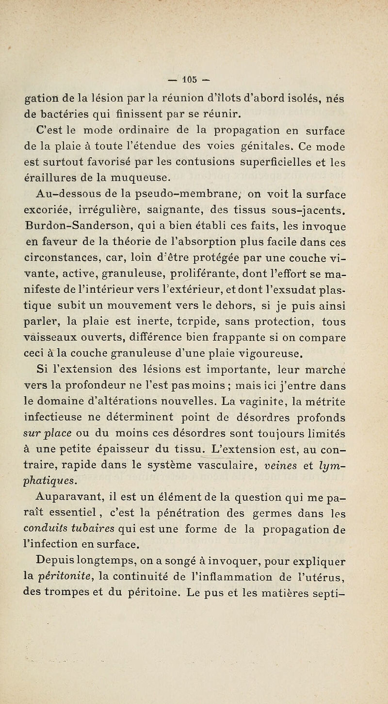 gation de la lésion par la réunion d'îlots d'abord isolés, nés de bactéries qui finissent par se réunir. C'est le mode ordinaire de la propagation en surface de la plaie à toute l'étendue des voies génitales. Ce mode est surtout favorisé par les contusions superficielles et les éraillures de la muqueuse. Au-dessous de la pseudo-membrane, on voit la surface excoriée, irrégulière, saignante, des tissus sous-jacents. Burdon-Sanderson, qui a bien établi ces faits, les invoque en faveur de la théorie de l'absorption plus facile dans ces circonstances, car, loin d'être protégée par une couche vi- vante, active, granuleuse, proliférante, dont l'efi'ort se ma- nifeste de l'intérieur vers l'extérieur, et dont l'exsudat plas- tique subit un mouvement vers le dehors, si je puis ainsi parler, la plaie est inerte, tcrpide, sans protection, tous vaisseaux ouverts, diff'érence bien frappante si on compare ceci à la couche granuleuse d'une plaie vigoureuse. Si l'extension des lésions est importante, leur marche vers la profondeur ne l'est pas moins ; mais ici j'entre dans le domaine d'altérations nouvelles. La vaginite, la métrite infectieuse ne déterminent point de désordres profonds sur place ou du moins ces désordres sont toujours limités à une petite épaisseur du tissu. L'extension est, au con- traire, rapide dans le système vasculaire, veines et lym- -phatiques. Auparavant, il est un élément de la question qui me pa- raît essentiel, c'est la pénétration des germes dans les conduits tuhaires qui est une forme de la propagation de l'infection en surface. Depuis longtemps, on a songé à invoquer, pour expliquer la péritonite, la continuité de l'inflammation de l'utérus, des trompes et du péritoine. Le pus et les matières septi-