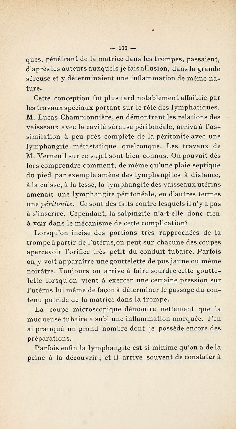 ques, pénétrant de la matrice dans les trompes, passaient, d'après les auteurs auxquels j e fais allusion, dans la grande séreuse et y déterminaient une inflammation de même na- ture. Cette conception fut plus tard notablement affaiblie par les travaux spéciaux portant sur le rôle des lymphatiques, M. Lucas-Championnière, en démontrant les relations des vaisseaux avec la cavité séreuse péritonéale, arriva à l'as- similation à peu près complète de la péritonite avec une lymphangite métastatique quelconque. Les travaux de M. Verneuil sur ce sujet sont bien connus. On pouvait dès lors comprendre comment, de même qu'une plaie septique du pied par exemple amène des lymphangites à. disiance, à la cuisse, à la fesse, la lymphangite des vaisseaux utérins amenait une lymphangite péritonéale, en d'autres termes une péritonite. Ce sont des faits contre lesquels il n'y a pas à s'inscrire. Cependant, la salpingite n'a-t-elle donc rien à voir dans le mécanisme de cette complication? Lorsqu'on incise des portions très rapprochées de la trompe à partir de l'utérus, on peut sur chacune des coupes apercevoir l'orifice très petit du conduit tubaire. Parfois on y voit apparaître une gouttelette de pus jaune ou même noirâtre. Toujours on arrive à faire sourdre cette goutte- lette lorsqu'on vient à exercer une certaine pression sur l'utérus, lui même de façon à déterminer le passage du con- tenu putride de la matrice dans la trompe. La coupe microscopique démontre nettement que la muqueuse tubaire a subi une inflammation marquée. J'en ai pratiqué un grand nombre dont je possède encore des préparations. Parfois enfin la lymphangite est si minime qu'on a de la peine à la découvrir ; et il arrive souvent de constater à