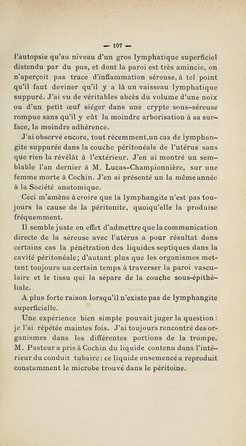 l'autopsie qu'au niveau d'un gros lymphatique superficiel distendu par du pus, et dont la paroi est très amincie, on n'aperçoit pas trace d'inflammation séreuse, à tel point qu'il faut deviner qu'il y a là un vaisseau lymphatique suppuré. J'ai vu de véritables abcès du volume d'une noix ou d'un petit œuf siéger dans une crypte sous-séreuse rompue sans qu'il y eût la moindre arborisation à sa sur- face, la moindre adhérence. J'ai observé encore, tout récemment,un cas de lymphan- gite suppurée dans la couche péritonéale de l'utérus sans que rien la révélât à l'extérieur. J'en ai montré un sem- blable l'an dernier à M, Lucas-Championnière, sur une femme morte à Cochin. J'en ai présenté un la même année à la Société anatomique. Ceci m'amène à croire que la lymphangite n'est pas tou- jours la cause de la péritonite, quoiqu'elle la produise fréquemment. Il semble juste en effet d'admettre que la communication directe de la séreuse avec l'utérus a pour résultat dans certains cas la pénétration des liquides septiques dans la cavité péritonéale; d'autant plus que les organismes met- tent toujours un certain temps à traverser la paroi vascu- laire et le tissu qui la sépare de la couche sous-épithé- liale. A plus forte raison lorsqu'il n'existe pas de lymphangite superficielle. Une expérience bien simple pouvait juger la question : je l'ai répétée maintes fois. J'ai toujours rencontré des or- ganismes dans les différentes portions de la trompe. M. Pasteur a pris à Cochin du liquide contenu dans l'inté- rieur du conduit tubaire : ce liquide ensemencé a reproduit constamment le microbe trouvé dans le péritoine.
