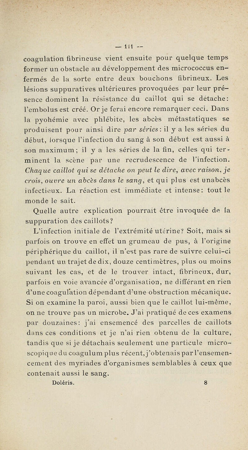 coagulation fibrineuse vient ensuite pour quelque temps former un obstacle au développement des micrococcus en- fermés de la sorte entre deux bouchons fibrineux. Les lésions suppuratives ultérieures provoquées par leur pré- sence dominent la résistance du caillot qui se détache: l'embolus est créé. Or je ferai encore remarquer ceci. Dans la pyohémie avec phlébite, les abcès métastatiques se produisent pour ainsi dire par séries: il y a les séries du début, lorsque l'infection du sang à son début est aussi à son maximum; il y a les séries de la fin, celles qui ter- minent la scène par une recrudescence de l'infection. Chaque caillot qui se détache on peut le dire, avec raison, je crois, ouvre un abcès dans le sang, et qui plus est unabcès infectieux. La réaction est immédiate et intense: tout le monde le sait. Quelle autre explication pourrait être invoquée de la suppuration des caillots? L'infection initiale de l'extrémité utérine? Soit, mais si parfois on trouve en effet un grumeau de pus, à l'origine périphérique du caillot, il n'est pas rare de suivre celui-ci pendant un trajet de dix, douze centimètres, plus ou moins suivant les cas, et de le trouver intact, fibrineux, dur, parfois en voie avancée d'organisation, ne différant en rien d'une coagulation dépendant d'une obstruction mécanique. Si on examine la paroi, aussi bien que le caillot lui-même, on ne trouve pas un microbe. J'ai pratiqué de ces examens par douzaines: j'ai ensemencé des parcelles de caillots dans ces conditions et je n'ai rien obtenu de la culture, tandis que si je détachais seulement une particule micro- scopique du coagulum plus récent, j'obtenais par l'ensemen- cement des myriades d'organismes semblables à ceux que contenait aussi le sang. Doléris. 8