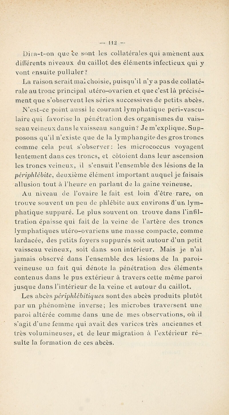 Dira-t-on que ce sont les collatérales cjui amènent aux différents niveaux du caillot des éléments infectieux qui y vont ensuite pulluler ? La raison serait mal choisie, puisqu'il n'y a pas de collaté^ raie au tronc principal utéro-ovarien et que c'est là précisé- ment que s'observent les séries successives de petits abcès. N'est-ce point aussi le courant lymphatique péri-vascu- laire qui favorise la pénétration des organismes du vais- seau veineux dans le vaisseau sanguin? Je m'explique. Sup- posons qu'il n'existe c[ue de la lymphangite des gros troncs comme cela peut s'observer : les micrococcus voyagent lentement dans ces troncs, et côtoient dans leur ascension les troncs veineux, il s'ensuit l'ensemble des lésions de la -périphlébite, deuxième élément important auquel je faisais allusion tout à l'heure en parlant de la gaine veineuse. Au niveau de l'ovaire le fait est loin d'être rare, on trouve souvent un peu de phlébite aux environs d'un lym- phatique suppuré. Le plus souvent on trouve dans l'infil- tration épaisse qui fait de la veine de l'artère des troncs lymphatiques utéro-ovariens une masse compacte, comme lardacée, des petits foyers suppures soit autour d'un petit vaisseau veineux, soit dans son intérieur. Mais je n'ai jamais observé dans l'ensemble des lésions de la paroi- veineuse un fait qui dénote la pénétration des éléments contenus dans le pus extérieur à travers cette même paroi jusque dans l'intérieur de la veine et autour du caillot. Les a.hcës périphlébitiques sont des abcès produits plutôt par un phénomène inverse; les microbes traversent une paroi altérée comme dans une de mes observations, où il s'agit d'une femme qui avait des varices très anciennes et très volumineuses, et de leur migration à l'extérieur ré- sulte la formation de ces abcès.