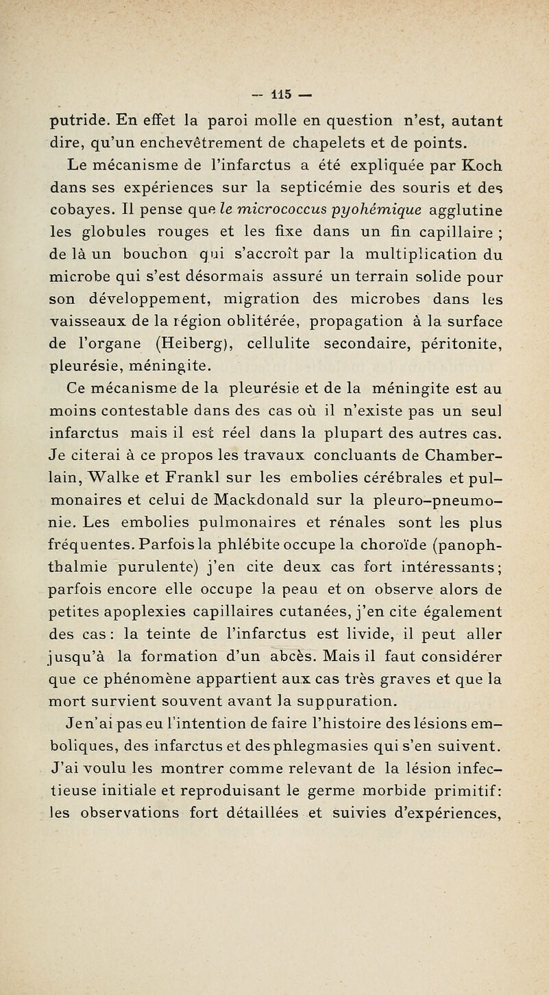 putride. En effet la paroi molle en question n'est, autant dire, qu'un enchevêtrement de chapelets et de points. Le mécanisme de l'infarctus a été expliquée par Koch dans ses expériences sur la septicémie des souris et des cobayes. Il pense que le micrococcus pyohémique agglutine les globules rouges et les fixe dans un fin capillaire ; de là un bouchon qui s'accroît par la multiplication du microbe qui s'est désormais assuré un terrain solide pour son développement, migration des microbes dans les vaisseaux de la région oblitérée, propagation à la surface de l'organe (Heiberg), cellulite secondaire, péritonite, pleurésie, méningite. Ce mécanisme de la pleurésie et de la méningite est au moins contestable dans des cas oii il n'existe pas un seul infarctus mais il est réel dans la plupart des autres cas. Je citerai à ce propos les travaux concluants de Chamber- lain, Walke et Frankl sur les embolies cérébrales et pul- monaires et celui de Mackdonald sur la pleuro-pneumo- nie. Les embolies pulmonaires et rénales sont les plus fréquentes. Parfois la phlébite occupe la choroïde (panoph- thalmie purulente) j'en cite deux cas fort intéressants; parfois encore elle occupe la peau et on observe alors de petites apoplexies capillaires cutanées, j'en cite également des cas : la teinte de l'infarctus est livide, il peut aller jusqu'à la formation d'un abcès. Mais il faut considérer que ce phénomène appartient aux cas très graves et que la mort survient souvent avant la suppuration. Jen'ai pas eu l'intention de faire l'histoire des lésions em- boliques, des infarctus et desphlegmasies qui s'en suivent. J'ai voulu les montrer comme relevant de la lésion infec- tieuse initiale et reproduisant le germe morbide primitif: les observations fort détaillées et suivies d'expériences.